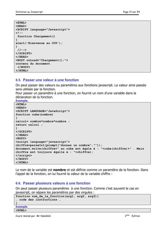 Initiation au Javascript Page 21 sur 54
Cours réalisé par Mr Nabélédi 2ème
Edition
<HTML>
<HEAD>
<SCRIPT language="Javascript">
<!--
function Chargement()
{
alert('Bienvenue au CUP');
}
//-->
</SCRIPT>
</HEAD>
<BODY onLoad="Chargement();">
contenu du document
</BODY>
</HTML>
6.5. Passer une valeur à une fonction
On peut passer des valeurs ou paramètres aux fonctions javascript. La valeur ainsi passée
sera utilisée par la fonction.
Pour passer un paramètre à une fonction, on fournit un nom d’une variable dans la
déclaration de la fonction.
Exemple.
<HTML>
<HEAD>
<SCRIPT LANGUAGE="JavaScript">
function cube(nombre)
{
calcul= nombre*nombre*nombre ;
return calcul ;
}
</SCRIPT>
</HEAD>
<BODY>
<script language="javascript">
chiffre=parseInt(prompt("donnez un nombre",""));
document.write(chiffre+" au cube est égale à : "+cube(chiffre)+" . Mais
chiffre est toujours égalle à : "+chiffre);
</script>
</BODY>
</HTML>
Le nom de la variable est nombre et est définie comme un paramètre de la fonction. Dans
l’appel de la fonction, on lui fournit la valeur de la variable chiffre :
6.6. Passer plusieurs valeurs à une fonction
On peut passer plusieurs paramètres à une fonction. Comme c’est souvent le cas en
javascript, on sépare les paramètres par des virgules :
function nom_de_la_fonction(arg1, arg2, arg3){
… code des instructions …
}
Exemple
<HTML>
 