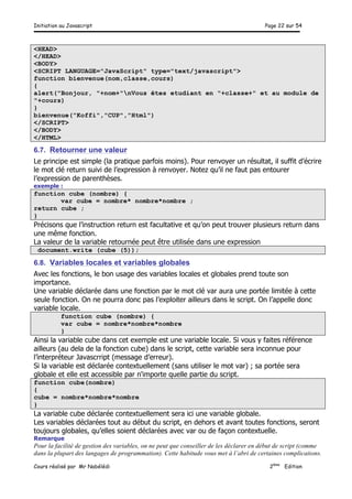 Initiation au Javascript Page 22 sur 54
Cours réalisé par Mr Nabélédi 2ème
Edition
<HEAD>
</HEAD>
<BODY>
<SCRIPT LANGUAGE="JavaScript" type="text/javascript">
function bienvenue(nom,classe,cours)
{
alert("Bonjour, "+nom+"nVous êtes etudiant en "+classe+" et au module de
"+cours)
}
bienvenue("Koffi","CUP","Html")
</SCRIPT>
</BODY>
</HTML>
6.7. Retourner une valeur
Le principe est simple (la pratique parfois moins). Pour renvoyer un résultat, il suffit d’écrire
le mot clé return suivi de l’expression à renvoyer. Notez qu’il ne faut pas entourer
l’expression de parenthèses.
exemple :
function cube (nombre) {
var cube = nombre* nombre*nombre ;
return cube ;
}
Précisons que l’instruction return est facultative et qu’on peut trouver plusieurs return dans
une même fonction.
La valeur de la variable retournée peut être utilisée dans une expression
document.write (cube (5));
6.8. Variables locales et variables globales
Avec les fonctions, le bon usage des variables locales et globales prend toute son
importance.
Une variable déclarée dans une fonction par le mot clé var aura une portée limitée à cette
seule fonction. On ne pourra donc pas l’exploiter ailleurs dans le script. On l’appelle donc
variable locale.
function cube (nombre) {
var cube = nombre*nombre*nombre
}
Ainsi la variable cube dans cet exemple est une variable locale. Si vous y faites référence
ailleurs (au dela de la fonction cube) dans le script, cette variable sera inconnue pour
l’interpréteur Javascrript (message d’erreur).
Si la variable est déclarée contextuellement (sans utiliser le mot var) ; sa portée sera
globale et elle est accessible par n'importe quelle partie du script.
function cube(nombre)
{
cube = nombre*nombre*nombre
}
La variable cube déclarée contextuellement sera ici une variable globale.
Les variables déclarées tout au début du script, en dehors et avant toutes fonctions, seront
toujours globales, qu’elles soient déclarées avec var ou de façon contextuelle.
Remarque
Pour la facilité de gestion des variables, on ne peut que conseiller de les déclarer en début de script (comme
dans la plupart des langages de programmation). Cette habitude vous met à l’abri de certaines complications.
 