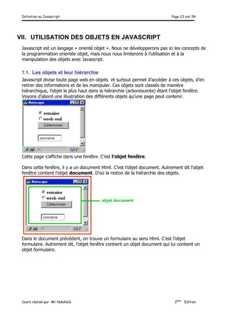Initiation au Javascript Page 23 sur 54
Cours réalisé par Mr Nabélédi 2ème
Edition
VII. UTILISATION DES OBJETS EN JAVASCRIPT
Javascript est un langage « orienté objet ». Nous ne développerons pas ici les concepts de
la programmation orientée objet, mais nous nous limiterons à l’utilisation et à la
manipulation des objets avec Javascript.
7.1. Les objets et leur hiérarchie
Javascript divise toute page web en objets et surtout permet d’accéder à ces objets, d’en
retirer des informations et de les manipuler. Ces objets sont classés de manière
hiérarchique, l’objet le plus haut dans la hiérarchie (arborescente) étant l’objet fenêtre.
Voyons d’abord une illustration des différents objets qu’une page peut contenir.
Cette page s’affiche dans une fenêtre. C’est l’objet fenêtre.
Dans cette fenêtre, il y a un document Html. C’est l’objet document. Autrement dit l’objet
fenêtre contient l’objet document. D’où la notion de la hiérarchie des objets.
Dans le document précédent, on trouve un formulaire au sens Html. C’est l’objet
formulaire. Autrement dit, l’objet fenêtre contient un objet document qui lui contient un
objet formulaire.
 