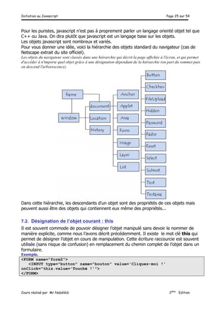 Initiation au Javascript Page 25 sur 54
Cours réalisé par Mr Nabélédi 2ème
Edition
Pour les puristes, javascript n’est pas à proprement parler un langage orienté objet tel que
C++ ou Java. On dira plutôt que javascript est un langage base sur les objets.
Les objets javascript sont nombreux et variés.
Pour vous donner une idée, voici la hiérarchie des objets standard du navigateur (cas de
Netscape extrait du site officiel).
Les objets du navigateur sont classés dans une hiérarchie qui décrit la page affichée à l'écran, et qui permet
d'accéder à n'importe quel objet grâce à une désignation dépendant de la hiérarchie (on part du sommet puis
on descend l'arborescence).
Dans cette hiérarchie, les descendants d'un objet sont des propriétés de ces objets mais
peuvent aussi être des objets qui contiennent eux même des propriétés...
7.2. Désignation de l’objet courant : this
Il est souvent commode de pouvoir désigner l’objet manipulé sans devoir le nommer de
manière explicite, comme nous l’avons décrit précédemment. Il existe le mot clé this qui
permet de désigner l’objet en cours de manipulation. Cette écriture raccourcie est souvent
utilisée (sans risque de confusion) en remplacement du chemin complet de l’objet dans un
formulaire.
Exemple.
<FORM name="form2">
<INPUT type="button" name="bouton" value='Cliquez-moi !'
onClick="this.value='Touché !'">
</FORM>
 