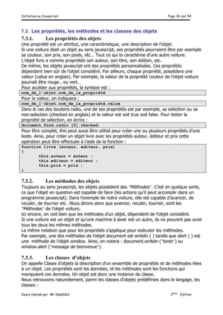 Initiation au Javascript Page 26 sur 54
Cours réalisé par Mr Nabélédi 2ème
Edition
7.3. Les propriétés, les méthodes et les classes des objets
7.3.1. Les propriétés des objets
Une propriété est un attribut, une caractéristique, une description de l’objet.
Si une voiture était un objet au sens javascript, ses propriétés pourraient être par exemple
sa couleur, son prix, son poids, etc… Tout ce qui la caractérise d’une autre voiture.
L’objet livre a comme propriétés son auteur, son titre, son édition, etc.
De même, les objets javascript ont des propriétés personnalisées. Ces propriétés
dépendent bien sûr de l’objet considéré. Par ailleurs, chaque propriété, possédera une
valeur (value en anglais). Par exemple, la valeur de la propriété couleur de l’objet voiture
pourrait être rouge , ou vert…
Pour accéder aux propriétés, la syntaxe est :
nom_de_l’objet.nom_de_la_propriété
Pour la valeur, on indiquera :
nom_de_l’objet.nom_de_la_propriété.value
Dans le cas des boutons radio, une de ses propriétés est par exemple, sa selection ou sa
non-selection (checked en anglais) et la valeur est soit true soit false. Pour tester la
propriété de sélection, on écrira :
document.form.radio [0].checked.
Pour être complet, this peut aussi être utilisé pour créer une ou plusieurs propriétés d’une
boite. Ainsi, pour créer un objet livre avec les propriétés auteur, éditeur et prix cette
opération peut être effectuée à l’aide de la fonction :
function livre (auteur, editeur, prix)
{
this.auteur = auteur ;
this.editeur = editeur ;
this.prix = prix ;
}
7.3.2. Les méthodes des objets
Toujours au sens javascript, les objets possèdent des ʺ″Méthodesʺ″. C’est en quelque sorte,
ce que l’objet en question est capable de faire (les actions qu’il peut accomplir dans un
programme javascript). Dans l’exemple de notre voiture, elle est capable d’avancer, de
reculer, de tourner etc…Nous dirons alors que avancer, reculer, tourner, sont les
ʺ″Méthodesʺ″ de l’objet voiture.
Ici encore, on voit bien que les méthodes d’un objet, dépendent de l’objet considéré.
Si une voiture est un objet et qu’une machine à laver est un autre, ils ne peuvent pas avoir
tous les deux les mêmes méthodes.
La même notation que pour les propriétés s’applique pour exécuter les méthodes.
Par exemple, une des méthodes de l’objet document est writeln ( ) tandis que alert ( ) est
une méthode de l’objet window. Ainsi, on notera : document.writeln (ʺ″texteʺ″) ou
window.alert (ʺ″message de bienvenueʺ″).
7.3.3. Les classes d’objets
On appelle Classe d’objets la description d’un ensemble de propriétés et de méthodes liées
à un objet. Les propriétés sont les données, et les méthodes sont les fonctions qui
manipulent ces données. Un objet est donc une instance de classe.
Nous retrouvons naturellement, parmi les classes d’objets prédéfinies dans le langage, les
classes :
 