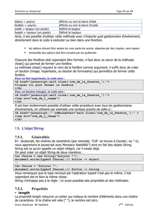 Initiation au Javascript Page 29 sur 54
Cours réalisé par Mr Nabélédi 2ème
Edition
status = yes/no Affiche ou non la barre d'état
toolbar = yes/no Affiche ou non la barre d'outils
width = largeur (en pixels) Définit la largeur
height = hauteur (en pixels) Définit la hauteur
Ainsi, il est possible d'utiliser cette méthode avec n'importe quel gestionnaire d'événement,
directement dans le code à exécuter ou bien dans une fonction.
§ les options doivent être saisies les unes après les autres, séparées par des virgules, sans espace
§ l'ensemble des options doit être encadré par les guillemets
Chacune des fenêtres doit cependant être fermée, il faut donc se servir de la méthode
close() qui permet de fermer une fenêtre.
La méthode close() requiert le nom de la fenêtre comme argument, il suffit donc de créer
un bouton (image, hypertexte, ou bouton de formulaire) qui permettra de fermer cette
fenêtre.
Pour un lien hypertexte, le code sera :
<A href="javascript:self.close('nom_de_la_fenetre_');">
Cliquez ici pour fermer la fenêtre
</A>
Pour un bouton (image), le code sera :
<A href="javascript:self.close('nom_de_la_fenetre_');">
<img src="nom_de_l_image">
</A>
Il est bien évidemment possible d'utiliser cette procédure avec tous les gestionnaires
d'événement, en utilisant par exemple une syntaxe proche de celle-ci :
<A href="javascript:;" onMouseOver="self.close('nom_de_la_fenetre_');" >
<img src="nom_de_l_image">
</A>
7.5. L'objet String
7.5.1. Généralités
En Javascript, les chaînes de caractères (par exemple, ‘CUP se trouve à Cocody’, ou " ici,
nous apprenons le javascript avec Monsieur Nabélédi") sont en fait des objets String.
String est ce qu'on appelle un objet intégré, car il existe déjà.
On peut créer un objet String de deux manières :
var Chaine = new String("bonjour !");
document.write(typeof Chaine);// Sortie -> object
ou
var Chaine = "bonjour !";
document.write(typeof Chaine);// Sortie -> string
Vous remarquez que le type renvoyé par l'opérateur typeof n'est pas le même. C'est
cependant bel et bien la même chose.
String n'échappe pas à la règle : lui aussi possède des propriétés et des méthodes.
7.5.2. Propriétés
• length
La propriété length retourne un entier qui indique le nombre d'éléments dans une chaîne
de caractères. Si la chaîne est vide (" "), le nombre est zéro.
 