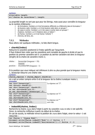 Initiation au Javascript Page 30 sur 54
Cours réalisé par Mr Nabélédi 2ème
Edition
syntaxe:
x=variable.length;
x=("chaîne de caractères").length;
La propriété length ne sert pas que pour les Strings, mais aussi pour connaître la longueur
ou le nombre d'éléments :
§ de formulaires. Combien a-t-il de formulaires différents ou d’éléments dans le formulaire ?
§ de boutons radio. Combien y a-t-il de boutons radio dans un groupe ?
§ de cases à cocher. Combien y a-t-il de cases à cocher dans un groupe ?
§ d'options. Combien y a-t-il d'options dans un Select ?
§ de frames. Combien y a-t-il de frames "enfants" ?
§ d'ancres, de liens, etc.
7.5.3. Méthodes
Nous allons voir quelques méthodes ; la liste étant longue.
• charAt(Index)
Retourne le caractère positionné à l'index spécifié par l'argument.
Il faut d'abord bien noter que les caractères sont comptés de gauche à droite et que la
position du premier caractère est 0. La position du dernier caractère est donc la longueur
(length) de la chaîne de caractère moins 1;
chaîne :
position :
Javascript (longueur = 10)
||||||||||
0123456789 (longueur - 1)
Si la position que vous indiquer est inférieure à zéro ou plus grande que la longueur moins
1, Javascript retourne une chaîne vide.
syntaxe:
chaîne_réponse = chaîme_départ.charAt(x);
où x est un entier compris entre 0 et la longueur de la chaîne à analyser moins 1.
exemples
var str="Javascript";
var chr=str.charAt(0);
var chr="Javascript".charAt(0);
ou var chr=charAt(str,0);
ou var chr=charAt("Javascript",0);
La réponse est "J".
var str="Javascript";
var chr=str.charAt(9);
var chr=charAt(str,9);
La réponse est "t".
var str="Javascript";
var chr=charAt(str,13);
La réponse est ""
soit vide.
• indexOf(chaine, Index)
Recherche la chaine chaine dans l'objet à partir du caractère Index si celui ci est spécifié.
Sinon, la recherche s'effectue à partir du début de la chaîne.
En cas de succés, la méthode renvoi la position de chaine dans l'objet, sinon la valeur -1 est
retournée :
var Chaine = "Joyeux Noël";
document.write(Chaine.indexOf("Noël"));// Sortie -> 7
document.write(Chaine.indexOf("Anniversaire"));// Sortie -> -1
 