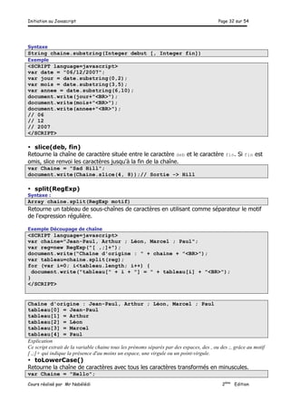 Initiation au Javascript Page 32 sur 54
Cours réalisé par Mr Nabélédi 2ème
Edition
Syntaxe
String chaine.substring(Integer debut [, Integer fin])
Exemple
<SCRIPT language=javascript>
var date = "06/12/2007";
var jour = date.substring(0,2);
var mois = date.substring(3,5);
var annee = date.substring(6,10);
document.write(jour+"<BR>");
document.write(mois+"<BR>");
document.write(annee+"<BR>");
// 06
// 12
// 2007
</SCRIPT>
• slice(deb, fin)
Retourne la chaîne de caractère située entre le caractère deb et le caractère fin. Si fin est
omis, slice renvoi les caractères jusqu'à la fin de la chaîne.
var Chaine = "Sad Hill";
document.write(Chaine.slice(4, 8));// Sortie -> Hill
• split(RegExp)
Syntaxe :
Array chaine.split(RegExp motif)
Retourne un tableau de sous-chaînes de caractères en utilisant comme séparateur le motif
de l'expression régulière.
Exemple Découpage de chaîne
<SCRIPT language=javascript>
var chaine="Jean-Paul, Arthur ; Léon, Marcel ; Paul";
var reg=new RegExp("[ ,;]+");
document.write("Chaîne d'origine : " + chaine + "<BR>");
var tableau=chaine.split(reg);
for (var i=0; i<tableau.length; i++) {
document.write("tableau[" + i + "] = " + tableau[i] + "<BR>");
}
</SCRIPT>
Chaîne d'origine : Jean-Paul, Arthur ; Léon, Marcel ; Paul
tableau[0] = Jean-Paul
tableau[1] = Arthur
tableau[2] = Léon
tableau[3] = Marcel
tableau[4] = Paul
Explication
Ce script extrait de la variable chaine tous les prénoms séparés par des espaces, des , ou des ;, grâce au motif
[ ,;]+ qui indique la présence d'au moins un espace, une virgule ou un point-virgule.
• toLowerCase()
Retourne la chaîne de caractères avec tous les caractères transformés en minuscules.
var Chaine = "Hello";
 