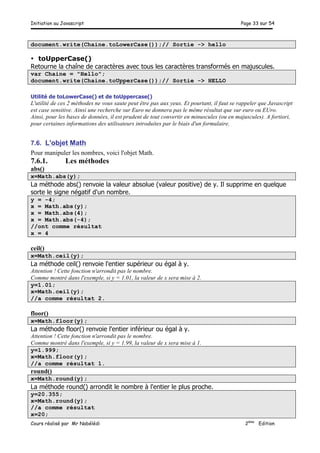 Initiation au Javascript Page 33 sur 54
Cours réalisé par Mr Nabélédi 2ème
Edition
document.write(Chaine.toLowerCase());// Sortie -> hello
• toUpperCase()
Retourne la chaîne de caractères avec tous les caractères transformés en majuscules.
var Chaine = "Hello";
document.write(Chaine.toUpperCase());// Sortie -> HELLO
Utilité de toLowerCase() et de toUppercase()
L'utilité de ces 2 méthodes ne vous saute peut être pas aux yeux. Et pourtant, il faut se rappeler que Javascript
est case sensitive. Ainsi une recherche sur Euro ne donnera pas le même résultat que sur euro ou EUro.
Ainsi, pour les bases de données, il est prudent de tout convertir en minuscules (ou en majuscules). A fortiori,
pour certaines informations des utilisateurs introduites par le biais d'un formulaire.
7.6. L'objet Math
Pour manipuler les nombres, voici l'objet Math.
7.6.1. Les méthodes
abs()
x=Math.abs(y);
La méthode abs() renvoie la valeur absolue (valeur positive) de y. Il supprime en quelque
sorte le signe négatif d'un nombre.
y = -4;
x = Math.abs(y);
x = Math.abs(4);
x = Math.abs(-4);
//ont comme résultat
x = 4
ceil()
x=Math.ceil(y);
La méthode ceil() renvoie l'entier supérieur ou égal à y.
Attention ! Cette fonction n'arrondit pas le nombre.
Comme montré dans l'exemple, si y = 1.01, la valeur de x sera mise à 2.
y=1.01;
x=Math.ceil(y);
//a comme résultat 2.
floor()
x=Math.floor(y);
La méthode floor() renvoie l'entier inférieur ou égal à y.
Attention ! Cette fonction n'arrondit pas le nombre.
Comme montré dans l'exemple, si y = 1.99, la valeur de x sera mise à 1.
y=1.999;
x=Math.floor(y);
//a comme résultat 1.
round()
x=Math.round(y);
La méthode round() arrondit le nombre à l'entier le plus proche.
y=20.355;
x=Math.round(y);
//a comme résultat
x=20;
 