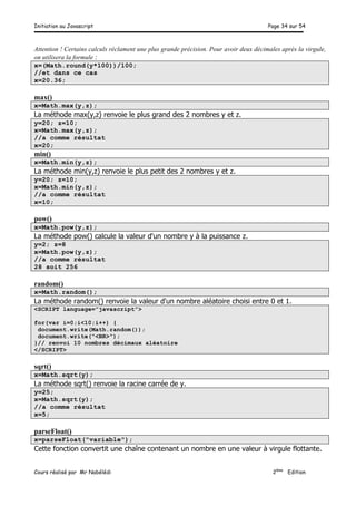 Initiation au Javascript Page 34 sur 54
Cours réalisé par Mr Nabélédi 2ème
Edition
Attention ! Certains calculs réclament une plus grande précision. Pour avoir deux décimales après la virgule,
on utilisera la formule :
x=(Math.round(y*100))/100;
//et dans ce cas
x=20.36;
max()
x=Math.max(y,z);
La méthode max(y,z) renvoie le plus grand des 2 nombres y et z.
y=20; z=10;
x=Math.max(y,z);
//a comme résultat
x=20;
min()
x=Math.min(y,z);
La méthode min(y,z) renvoie le plus petit des 2 nombres y et z.
y=20; z=10;
x=Math.min(y,z);
//a comme résultat
x=10;
pow()
x=Math.pow(y,z);
La méthode pow() calcule la valeur d'un nombre y à la puissance z.
y=2; z=8
x=Math.pow(y,z);
//a comme résultat
28 soit 256
random()
x=Math.random();
La méthode random() renvoie la valeur d'un nombre aléatoire choisi entre 0 et 1.
<SCRIPT language=”javascript”>
for(var i=0;i<10;i++) {
document.write(Math.random());
document.write("<BR>");
}// renvoi 10 nombres décimaux aléatoire
</SCRIPT>
sqrt()
x=Math.sqrt(y);
La méthode sqrt() renvoie la racine carrée de y.
y=25;
x=Math.sqrt(y);
//a comme résultat
x=5;
parseFloat()
x=parseFloat("variable");
Cette fonction convertit une chaîne contenant un nombre en une valeur à virgule flottante.
 