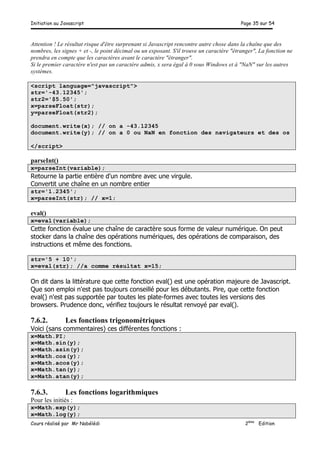 Initiation au Javascript Page 35 sur 54
Cours réalisé par Mr Nabélédi 2ème
Edition
Attention ! Le résultat risque d'être surprenant si Javascript rencontre autre chose dans la chaîne que des
nombres, les signes + et -, le point décimal ou un exposant. S'il trouve un caractère "étranger", La fonction ne
prendra en compte que les caractères avant le caractère "étranger".
Si le premier caractère n'est pas un caractère admis, x sera égal à 0 sous Windows et à "NaN" sur les autres
systèmes.
<script language="javascript">
str='-43.12345';
str2='$5.50';
x=parseFloat(str);
y=parseFloat(str2);
document.write(x); // on a -43.12345
document.write(y); // on a 0 ou NaN en fonction des navigateurs et des os
</script>
parseInt()
x=parseInt(variable);
Retourne la partie entière d'un nombre avec une virgule.
Convertit une chaîne en un nombre entier
str='1.2345';
x=parseInt(str); // x=1;
eval()
x=eval(variable);
Cette fonction évalue une chaîne de caractère sous forme de valeur numérique. On peut
stocker dans la chaîne des opérations numériques, des opérations de comparaison, des
instructions et même des fonctions.
str='5 + 10';
x=eval(str); //a comme résultat x=15;
On dit dans la littérature que cette fonction eval() est une opération majeure de Javascript.
Que son emploi n'est pas toujours conseillé pour les débutants. Pire, que cette fonction
eval() n'est pas supportée par toutes les plate-formes avec toutes les versions des
browsers. Prudence donc, vérifiez toujours le résultat renvoyé par eval().
7.6.2. Les fonctions trigonométriques
Voici (sans commentaires) ces différentes fonctions :
x=Math.PI;
x=Math.sin(y);
x=Math.asin(y);
x=Math.cos(y);
x=Math.acos(y);
x=Math.tan(y);
x=Math.atan(y);
7.6.3. Les fonctions logarithmiques
Pour les initiés :
x=Math.exp(y);
x=Math.log(y);
 