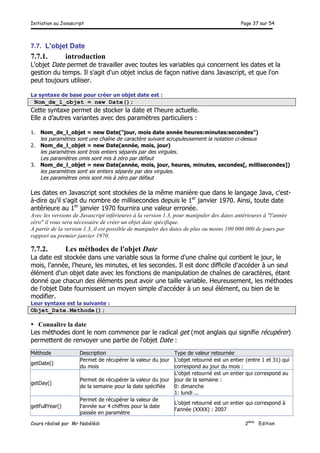 Initiation au Javascript Page 37 sur 54
Cours réalisé par Mr Nabélédi 2ème
Edition
7.7. L'objet Date
7.7.1. introduction
L'objet Date permet de travailler avec toutes les variables qui concernent les dates et la
gestion du temps. Il s'agit d'un objet inclus de façon native dans Javascript, et que l'on
peut toujours utiliser.
La syntaxe de base pour créer un objet date est :
Nom_de_l_objet = new Date();
Cette syntaxe permet de stocker la date et l'heure actuelle.
Elle a d’autres variantes avec des paramètres particuliers :
1. Nom_de_l_objet = new Date("jour, mois date année heures:minutes:secondes")
les paramètres sont une chaîne de caractère suivant scrupuleusement la notation ci-dessus
2. Nom_de_l_objet = new Date(année, mois, jour)
les paramètres sont trois entiers séparés par des virgules.
Les paramètres omis sont mis à zéro par défaut
3. Nom_de_l_objet = new Date(année, mois, jour, heures, minutes, secondes[, millisecondes])
les paramètres sont six entiers séparés par des virgules.
Les paramètres omis sont mis à zéro par défaut
Les dates en Javascript sont stockées de la même manière que dans le langage Java, c'est-
à-dire qu'il s'agit du nombre de millisecondes depuis le 1er
janvier 1970. Ainsi, toute date
antérieure au 1er
janvier 1970 fournira une valeur erronée.
Avec les versions de Javascript inférieures à la version 1.3, pour manipuler des dates antérieures à "l'année
zéro" il vous sera nécessaire de créer un objet date spécifique.
A partir de la version 1.3, il est possible de manipuler des dates de plus ou moins 100 000 000 de jours par
rapport au premier janvier 1970.
7.7.2. Les méthodes de l'objet Date
La date est stockée dans une variable sous la forme d'une chaîne qui contient le jour, le
mois, l'année, l'heure, les minutes, et les secondes. Il est donc difficile d'accéder à un seul
élément d'un objet date avec les fonctions de manipulation de chaînes de caractères, étant
donné que chacun des éléments peut avoir une taille variable. Heureusement, les méthodes
de l'objet Date fournissent un moyen simple d'accéder à un seul élément, ou bien de le
modifier.
Leur syntaxe est la suivante :
Objet_Date.Methode();
• Connaître la date
Les méthodes dont le nom commence par le radical get (mot anglais qui signifie récupérer)
permettent de renvoyer une partie de l'objet Date :
Méthode Description Type de valeur retournée
getDate()
Permet de récupérer la valeur du jour
du mois
L'objet retourné est un entier (entre 1 et 31) qui
correspond au jour du mois :
getDay()
Permet de récupérer la valeur du jour
de la semaine pour la date spécifiée
L'objet retourné est un entier qui correspond au
jour de la semaine :
0: dimanche
1: lundi ...
getFullYear()
Permet de récupérer la valeur de
l'année sur 4 chiffres pour la date
passée en paramètre
L'objet retourné est un entier qui correspond à
l'année (XXXX) : 2007
 