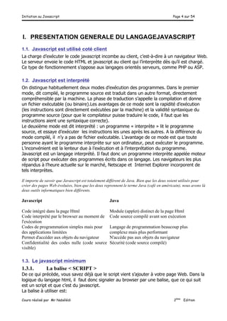 Initiation au Javascript Page 4 sur 54
Cours réalisé par Mr Nabélédi 2ème
Edition
I. PRESENTATION GENERALE DU LANGAGEJAVASCRIPT
1.1. Javascript est utilisé coté client
La charge d’exécuter le code javascript incombe au client, c’est-à-dire à un navigateur Web.
Le serveur envoie le code HTML et javascript au client qui l’interprète dès qu’il est chargé.
Ce type de fonctionnement s’oppose aux langages orientés serveurs, comme PHP ou ASP.
1.2. Javascript est interprété
On distingue habituellement deux modes d’exécution des programmes. Dans le premier
mode, dit compilé, le programme source est traduit dans un autre format, directement
compréhensible par la machine. La phase de traduction s’appelle la compilation et donne
un fichier exécutable (ou binaire).Les avantages de ce mode sont la rapidité d’exécution
(les instructions sont directement exécutées par la machine) et la validité syntaxique du
programme source (pour que le compilateur puisse traduire le code, il faut que les
instructions aient une syntaxique correcte).
Le deuxième mode est dit interprété : un programme « interprète » lit le programme
source, et essaye d’exécuter les instructions les unes après les autres. A la différence du
mode compilé, il n’y a pas de fichier exécutable. L’avantage de ce mode est que toute
personne ayant le programme interprète sur son ordinateur, peut exécuter le programme.
L’inconvénient est la lenteur due à l’exécution et à l’interprétation du programme.
Javascript est un langage interprété. Il faut donc un programme interprète appelée moteur
de script pour exécuter des programmes écrits dans ce langage. Les navigateurs les plus
répandus à l’heure actuelle sur le marché, Netscape et Internet Explorer incorporent de
tels interprètes.
Il importe de savoir que Javascript est totalement différent de Java. Bien que les deux soient utilisés pour
créer des pages Web évoluées, bien que les deux reprennent le terme Java (café en américain), nous avons là
deux outils informatiques bien différents.
Javascript Java
Code intégré dans la page Html Module (applet) distinct de la page Html
Code interprété par le browser au moment de
l'exécution
Code source compilé avant son exécution
Codes de programmation simples mais pour
des applications limitées
Langage de programmation beaucoup plus
complexe mais plus performant
Permet d'accéder aux objets du navigateur N'accède pas aux objets du navigateur
Confidentialité des codes nulle (code source
visible)
Sécurité (code source compilé)
1.3. Le javascript minimum
1.3.1. La balise < SCRIPT >
De ce qui précède, vous savez déjà que le script vient s’ajouter à votre page Web. Dans la
logique du langage html, il faut donc signaler au browser par une balise, que ce qui suit
est un script et que c’est du javascript.
La balise à utiliser est:
 