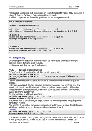 Initiation au Javascript Page 42 sur 54
Cours réalisé par Mr Nabélédi 2ème
Edition
versions des navigateurs sont supérieures à 4 (seuls Netscape Navigator 4 (ou supérieur) et
Microsoft Internet Explorer 4 (ou supérieur) le supportent.
Voici le script permettant de vérifier que les versions sont supérieures à 4 :
Nom = navigator.appName;
Version = navigator.appVersion;
ns4 = (Nom == 'Netscape' && Version >= 4 ) ? 1:0
ie4 = (Nom == 'Microsoft Internet Explorer' && Version >= 4 ) ? 1:0
if (ns4) {
placer ici les instructions à exécuter s'il s'agit de
Netscape Navigator 4 ou supérieur
}
if (ie4) {
placer ici les instructions à exécuter s'il s'agit de
Microsoft Internet Explorer 4 ou supérieur
}
7.9. L'objet Array
Un tableau permet de stocker plusieurs valeurs de même type, comme par exemple
plusieurs entiers dans une seule variable.
Les tableaux sont donc un type à part entière.
7.9.1. Tableau à une dimension
En JavaScript, la déclaration d'un tel objet se fait comme suit :
var nom_du_tableau = new Array();
var nom_du_tableau = new Array(n);//n précise le nombre d’élément du
tableau
Ce sont les éléments que nous mettrons dans le tableau qui détermineront le type du
tableau.
Le lecteur connaissant d'autres langages de programmation de type impératif peut être
surpris qu'il ne soit pas obligatoire de préciser la taille du tableau que l'on déclare. Les
tableaux sont en effet dynamiques, c'est-à-dire qu'on peut leur ajouter à tout moment,
autant d'éléments que l'on veut.
On peut initialiser le tableau à sa création :
var fil= new Array("ntic","ig","tlc","2im");
tableau_entiers = [56,12,43,4,9];
Il faut noter que la deuxième ligne emprunte une notation uniquement acceptée par des
navigateurs récents.
Pour accéder à une valeur particulière du tableau, il faut indiquer sa place dans le tableau,
à l'aide de crochets. Attention, le premier élément est numéroté 0.
Exemple :
var fil= new Array("ntic","ig","tlc","2im");
document.write(fil[2]); // affiche tlc
Tout tableau possède une longueur. La longueur du tableau est le numéro de case occupée
le plus grand, plus un ou si vous voulez c’est le nombre d’éléments du tableau. Les
 