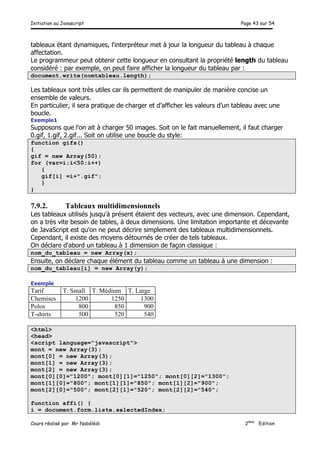 Initiation au Javascript Page 43 sur 54
Cours réalisé par Mr Nabélédi 2ème
Edition
tableaux étant dynamiques, l'interpréteur met à jour la longueur du tableau à chaque
affectation.
Le programmeur peut obtenir cette longueur en consultant la propriété length du tableau
considéré : par exemple, on peut faire afficher la longueur du tableau par :
document.write(nomtableau.length);
Les tableaux sont très utiles car ils permettent de manipuler de manière concise un
ensemble de valeurs.
En particulier, il sera pratique de charger et d’afficher les valeurs d’un tableau avec une
boucle.
Exemple1
Supposons que l'on ait à charger 50 images. Soit on le fait manuellement, il faut charger
0.gif, 1.gif, 2.gif... Soit on utilise une boucle du style:
function gifs()
{
gif = new Array(50);
for (var=i;i<50;i++)
{
gif[i] =i+".gif";
}
}
7.9.2. Tableaux multidimensionnels
Les tableaux utilisés jusqu'à présent étaient des vecteurs, avec une dimension. Cependant,
on a très vite besoin de tables, à deux dimensions. Une limitation importante et décevante
de JavaScript est qu'on ne peut décrire simplement des tableaux multidimensionnels.
Cependant, il existe des moyens détournés de créer de tels tableaux.
On déclare d'abord un tableau à 1 dimension de façon classique :
nom_du_tableau = new Array(x);
Ensuite, on déclare chaque élément du tableau comme un tableau à une dimension :
nom_du_tableau[i] = new Array(y);
Exemple
Tarif T. Small T. Médium T. Large
Chemises 1200 1250 1300
Polos 800 850 900
T-shirts 500 520 540
<html>
<head>
<script language="javascript">
mont = new Array(3);
mont[0] = new Array(3);
mont[1] = new Array(3);
mont[2] = new Array(3);
mont[0][0]="1200"; mont[0][1]="1250"; mont[0][2]="1300";
mont[1][0]="800"; mont[1][1]="850"; mont[1][2]="900";
mont[2][0]="500"; mont[2][1]="520"; mont[2][2]="540";
function affi() {
i = document.form.liste.selectedIndex;
 