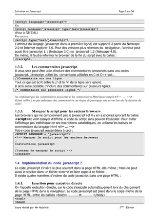 Initiation au Javascript Page 5 sur 54
Cours réalisé par Mr Nabélédi 2ème
Edition
<script language="javascript">
Ou
<script language="javascript" type="text/javascript">
(Pour le XHTML)
Ou encore
<script type="text/javascript">
L’attribut du langage (javascript dans la première ligne) est supporté à partir du Netscape
2.0 et Internet explorer 3.0. Pour des versions plus récentes du navigateur, l’attribut peut
aussi être javascript 1.1 (Netscape 3.0) ou javascript 1.2 (Netscape 4.0).
De même, il faudra informer le browser de la fin du script avec la balise :
</script>.
1.3.2. Les commentaires javascript
Il vous sera peut-être utile d’inclure des commentaires personnels dans vos codes
javascript. Javascript utilise les conventions utilisées en C et C++ soit :
//Commentaire sur une ligne
Tout ce qui est écrit entre le // et la fin de la ligne sera ignoré.
Il sera aussi possible d’inclure des commentaires sur plusieurs lignes.
/* commentaire sur plusieurs lignes */
Ne confonder pas les commentaires javascript et les commentaires Html (pour rappel <!-- … -->
Il faut veiller à ne pas imbriquer des commentaires, au risque de provoquer une erreur lors de l'exécution du
code!
1.3.3. Masquer le script pour les anciens browsers
Les browsers qui ne comprennent pas le javascript (et il y en a encore) ignorent la balise
<script>et vont essayer d’affiche le code du script sans pouvoir l’exécuter. Pour éviter
l’affichage peu esthétique de ses inscriptions cabalistiques, on utilisera les balises de
commentaire du langage Html <!-- … -->
Votre code javascript ressemblera à ceci :
<SCRIPT LANGUAGE = "javascript">
<!-- Masquer le script pour les anciens browsers
…
Instructions javascript
…
//cesser de masquer le script -->
</SCRIPT>
1.4. Implémentation du code javascript ?
Le code javascript s’insère le plus souvent dans la page HTML elle-même ; Mais on peut
aussi le stocker dans un fichier externe et faire appel à ce fichier.
Il existe quatre manières d’insérer du code javascript dans une page HTML :
1.4.1. Insertion pour exécution directe
On l’appelle exécution directe, car le code s’exécute automatiquement lors du chargement
de la page HTML dans le navigateur. Le code javascript est placé dans le corps même de la
page HTML, entre les balises <body> ……….. et ……….. </body>.
<html>
<head>
 