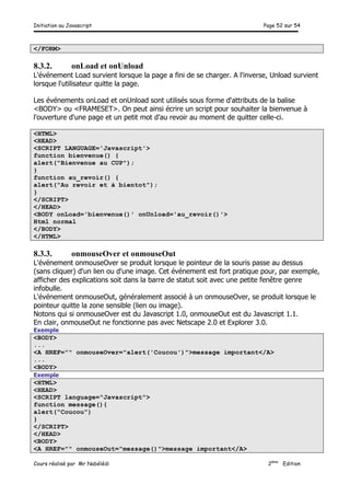 Initiation au Javascript Page 52 sur 54
Cours réalisé par Mr Nabélédi 2ème
Edition
</FORM>
8.3.2. onLoad et onUnload
L'événement Load survient lorsque la page a fini de se charger. A l'inverse, Unload survient
lorsque l'utilisateur quitte la page.
Les événements onLoad et onUnload sont utilisés sous forme d'attributs de la balise
<BODY> ou <FRAMESET>. On peut ainsi écrire un script pour souhaiter la bienvenue à
l'ouverture d'une page et un petit mot d'au revoir au moment de quitter celle-ci.
<HTML>
<HEAD>
<SCRIPT LANGUAGE='Javascript'>
function bienvenue() {
alert("Bienvenue au CUP");
}
function au_revoir() {
alert("Au revoir et à bientot");
}
</SCRIPT>
</HEAD>
<BODY onLoad='bienvenue()' onUnload='au_revoir()'>
Html normal
</BODY>
</HTML>
8.3.3. onmouseOver et onmouseOut
L'événement onmouseOver se produit lorsque le pointeur de la souris passe au dessus
(sans cliquer) d'un lien ou d'une image. Cet événement est fort pratique pour, par exemple,
afficher des explications soit dans la barre de statut soit avec une petite fenêtre genre
infobulle.
L'événement onmouseOut, généralement associé à un onmouseOver, se produit lorsque le
pointeur quitte la zone sensible (lien ou image).
Notons qui si onmouseOver est du Javascript 1.0, onmouseOut est du Javascript 1.1.
En clair, onmouseOut ne fonctionne pas avec Netscape 2.0 et Explorer 3.0.
Exemple
<BODY>
...
<A HREF="" onmouseOver="alert('Coucou')">message important</A>
...
<BODY>
Exemple
<HTML>
<HEAD>
<SCRIPT language="Javascript">
function message(){
alert("Coucou")
}
</SCRIPT>
</HEAD>
<BODY>
<A HREF="" onmouseOut="message()">message important</A>
 