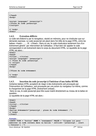 Initiation au Javascript Page 6 sur 54
Cours réalisé par Mr Nabélédi 2ème
Edition
…
</head>
<body>
<script language=" javascript">
//Place du code javascript
</script>
</ body>
<html>
1.4.2. Exécution différée
Le code est d’abord lu par le navigateur, stocké en mémoire, pour ne s’exécuter que sur
demande expresse. Le code javascript est placé dans l’en-tête de la page HTML, entre les
balises <head> ……. Et </head>. Dans ce cas, le code s’exécutera seulement lors d’un
évènement généré par intervention de l’utilisateur. Il faut bien sûr appeler le code
correspondant à cet évènement dans le corps du document HTML. Le squelette de la page
HTML est alors :
<html>
<head>
<title>………</title>
<script language=" javascript">
// Place du code javascript
</ script>
</head>
<body>
//Place du code évènement
</ body>
</html>
1.4.3. Insertion du code javascript à l’intérieur d’une balise HTML
Certaines balises HTML acceptent de réagir à des évènements soit provoqués par
l’intervention de l’utilisateur, soit provoqués par une action du navigateur lui-même, comme
le chargement de la page HTML (évènement onload) .
Dans ce cas, le code javascript peut être aussi inséré directement au niveau de la balise en
question.
Le squelette de la page HTML est alors :
<html>
<head>
<title>………</title>
</head>
<body>
<balise évènement="javascript : place du code évènement ;">
</ body>
</html>
Exemple :
<INPUT TYPE = "button" NAME = "evenement" VALUE = "Cliquez ici pour
exécuter le code contenu dans la balise " onClick= "javascript : alert
(‘bonjour’) ;">
 