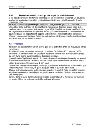 Initiation au Javascript Page 7 sur 54
Cours réalisé par Mr Nabélédi 2ème
Edition
1.4.4. Insertion du code javascript par appel de module externe
Il est possible d’utiliser des fichiers externes pour les programmes javascript. On peut ainsi
stocker les scripts dans des fichiers distincts (avec l’extension .js) et les appeler à partir
d’un fichier HTML:
<SCRIPT LANGUAGE="javascript" SRC="URL/nom_fichier.js"> …</ script>
L’intérêt de cette méthode est de simplifier la maintenance des sites faisant appel à des
modules javascript communs à plusieurs pages HTML. En effet, au lieu de modifier toutes
les pages contenant le code en question, il n’y a qu’à modifier le code du module externe
pour que toutes les pages faisant appel à lui bénéficient de la modification sans risque
d’erreur. L’inconvénient est que l’appel au code externe génère une requête supplémentaire
vers le serveur, et encombre le réseau.
1.5. Typologie
Javascript est case sensitive ; c'est-à-dire, qu’il fait la distinction entre les majuscules et les
minuscules.
Pour l’écriture des instructions javascript, on utilisera l’alphabet ASCII classique (à 128
caractères). Comme en html, les caractères accentués comme é ou à doivent être utilisés
au sein d’une chaîne ou remplacés par des codes spéciaux.
Les guillemets (") et l’apostrophe ( ' )font partir intégrante du langage javascript et servent
à délimiter les chaînes de caractère. Pour les utiliser dans une chaîne de caractère il faut
utiliser le caractère d’échappement  (" ou’)
Comme tout langage informatique, javascript possède ses mots réservés. Ce sont ceux que
l’interpréteur sait reconnaître, et grâce auxquels il fait ce qu’on lui dit de faire.
Chaque instruction javascript se termine par un point–virgule( ;). Mais, en réalité, ce point-
virgule est optionnel et n’est obligatoire que lorsque vous écrivez plusieurs instructions sur
une même ligne.
Comme dans le cadre du html, la saisie du code javascript peut se faire avec par exemple
un simple éditeur de texte comme le bloc notes de Windows.
 