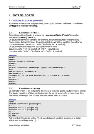 Initiation au Javascript Page 8 sur 54
Cours réalisé par Mr Nabélédi 2ème
Edition
II. ENTREE / SORTIE
2.1. Afficher du texte en javascript
Pour écrire du texte dans une page web, javascript fournit deux méthodes : la méthode
write() et la méthode writeln().
2.1.1. La méthode write ( )
Pour utiliser cette méthode, la syntaxe est : document.Write ("texte") ; ou plus
simplement : write ("texte") ;
On peut aussi écrire une variable, par exemple, la variable résultat : write (resultat) ;
Pour associer du texte (chaînes de caractères) et des variables, on utilise l’opérateur de
concaténation des chaines (+) : write ("le résultat est" + resultat) ;
On peut utiliser les balises html pour agrémenter ce texte :
document.write ("<B> le résultat est </B>" + resultat) ; ou
document.write ("<B>" + "le résultat est"+ "</B>" + resultat) ;
Exemple :
<HTML>
<HEAD>
<TITLE> Exemple </TITLE>
</HEAD>
<BODY>
<SCRIPT LANGUAGE=" javascript" type="text/javascript">
<!--
var filiere ="INFORMATIQUE" ;
var annee = 5 ;
document.write("Je suis étudiant en "+ filiere +" "+ annee ) ;
// -->
</SCRIPT>
</BODY>
</HTML>
2.1.2. La méthode writeln ()
La méthode writeln () est fort proche de write () à ceci près qu’elle ajoute un retour chariot
à la fin des caractères affichés par l’instruction. Ce qui n’a aucun effet en html. Pour faire
fonctionner writeln () il faut l’inclure dans des balises <PRE> </PRE>
Exemple
<PRE>
<SCRIPT LANGUAGE=" javascript">
< - -
document.writeln ("ligne 1")
document.writeln ("ligne 2")
// - -
</ SCRIPT>
</ PRE>
Autrement dit l’emploi de writeln ( ) est anecdotique et on utilise simplement la balise
<BR> avec la méthode write ( ).
 