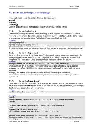 Initiation au Javascript Page 9 sur 54
Cours réalisé par Mr Nabélédi 2ème
Edition
2.2. Les boites de dialogue ou de message
Javascript met à votre disposition 3 boites de messages :
alert()
prompt()
confirm()
Ce sont toutes trois des méthodes de l’objet window (la fenêtre active)
2.2.1. La méthode alert ( )
La méthode alert () affiche une boite de dialogue dans laquelle est reproduite la valeur
(variable et /ou chaîne de caractères) de l’argument qui lui a été fourni. Cette boite bloque
le programme en cours tant que l’utilisateur n’aura pas cliqué sur OK.
syntaxe:
alert(variable) ;
alert("chaîne de caractères") ;
alert(variable + "chaîne de caractères") ;
Si vous souhaitez écrire sur plusieurs lignes, il faut utiliser la séquence d’échappement n.
2.2.2. La méthode prompt( )
Dans le même style que la méthode alert ( ), javascript vous propose une autre boite de
dialogue appelée boite d’invite, qui est composée d’un champ comportant une entrée à
compléter par l’utilisateur. Cette entrée possède aussi une valeur par défaut.
syntaxe:
prompt("texte de la boite d’invite", "valeur par défaut");
En cliquant sur OK, la méthode renvoie la valeur tapée par l’utilisateur ou la réponse
proposée par défaut. Si l’utilisateur clique sur Annule ou Cancel, la valeur null est alors
renvoyée.
prompt() est parfois utilisé pour saisir des données fournies par l’utilisateur.
Selon certaines sources, le texte ne doit cependant pas dépasser 45 caractères sous Netscape et 38 sous
Explorer 3.0.
2.2.3. La méthode confirm ( )
Cette méthode affiche 2 boutons OK et Annuler. En cliquant sur OK, elle renvoie la valeur
true, et bien entendu false si on a cliqué sur Annuler. Ce qui peut permettre, par exemple,
de choisir une option dans un programme.
syntaxe :
confirm ("voulez-vous continuer ?") ;
Exemple
<HTML>
<HEAD><TITLE> utilisation des boites de dialogue </TITLE></HEAD>
<BODY>
<SCRIPT LANGUAGE=" javascript" type="text/javascript">
<!--
nom=window.prompt("votre nom SVP ?", "") ;
if(confirm("votre nom est bien " + nom +"?????"))
{
alert("vous avez confirmé la saisie de votre nom");
document.write ("bonjour " + nom +"<BR> Bienvenue au cours de Javascript
! ! !") ;
 