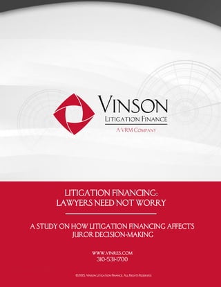 www.vinres.com 1
INTRODUCTION
LITIGATION FINANCING:
LAWYERS NEED NOT WORRY
A STUDY ON HOW LITIGATION FINANCING AFFECTS
JUROR DECISION-MAKING
www.vinres.com
310-531-1700
©2015, Vinson Litigation Finance. All Rights Reserved
 