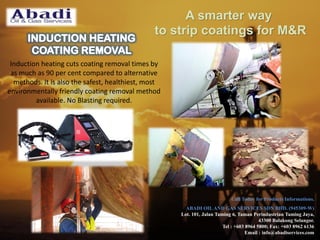 Induction heating cuts coating removal times by
as much as 90 per cent compared to alternative
methods. It is also the safest, healthiest, most
environmentally friendly coating removal method
available. No Blasting required.
Call Today for Products Informations.
ABADI OIL AND GAS SERVICES SDN BHD. (945309-W)
Lot. 101, Jalan Taming 6, Taman Perindustrian Taming Jaya,
43300 Balakong Selangor.
Tel : +603 8964 5800; Fax: +603 8962 6136
Email : info@abadiservices.com
A smarter way
to strip coatings for M&R
 