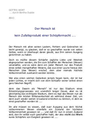 GOTTES WORT
... durch Bertha Dudde
8943
Der Mensch ist
kein Zufallsprodukt einer Schöpfermacht ....
Der Mensch mit allen seinen Lastern, Fehlern und Gebrechen ist
leicht geneigt, zu glauben, daß er so geschaffen wurde von seiten
Gottes, wenn er überhaupt daran glaubt, aus Ihm seinen Ausgang
genommen zu haben.
Doch es müßte diesem Schöpfer jegliche Liebe und Weisheit
abgesprochen werden, die Ihn zum Schaffen der Menschen (Wesen)
veranlaßte; und es wäre dann ein jeder Mensch nur das Produkt
eines selbst mangelhaften Wesens, das aus einer Laune heraus den
Menschen (das Wesen) erschuf, dem aber niemals höchste
Vollkommenheit zuerkannt werden könnte.
Wer also einen solchen Gedanken jemals hegen kann, der ist bar
jeden Lichtes, er macht sich von dem Schöpfer seiner selbst einen
ganz falschen Begriff,
denn das Dasein als "Mensch" ist nur das Stadium eines
Entwicklungsprozesses von unendlich langer Dauer, aber es ist
gleichzeitig das wichtigste Stadium, denn es legt das Wesen nun als
Mensch den letzten Willensentscheid ab während dieser Zeit, um
dann auch wieder seinen Urzustand erreichen zu können, in dem es
einst geschaffen worden ist ....
Ihr alle müsset es wissen, daß euer Ausgang aus dem höchst
vollkommenen Wesen ebenfalls ein Zustand der höchsten
Vollkommenheit gewesen ist .... und daß ihr nun in einem Zustand
seid, den ihr selbst euch geschaffen habt, der also nicht das Werk
eures Schöpfers von Ewigkeit gewesen ist ....
 