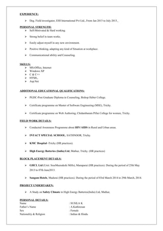 EXPERIENCE:
 Deg. Field investigator, EHI International Pvt Ltd., From Jan 2015 to July 2015.
PERSONAL STRENGTH:
 Self-Motivated & Hard working.
 Strong belief in team works.
 Easily adjust myself in any new environment.
 Positive thinking, adapting any kind of Situation at workplace.
 Communicational ability and Counseling.
SKILLS:
 MS-Office, Internet
 Windows XP
 C & C++
 HTML,
 Asp.Net
ADDITIONAL EDUCATIONAL QUALIFICATIONS:
 PGDC-Post Graduate Diploma in Counseling, Bishop Heber College.
 Certificate programme on Master of Software Engineering (MSE), Trichy.
 Certificate programme on Web Authoring, Chidambaram Pillai College for women, Trichy.
FIELD WORK DETAILS:
 Conducted Awareness Programme about HIV/AIDS in Rural and Urban areas.
 INTACT SPECIAL SCHOOL, SATHNOOR, Trichy.
 KMC Hospital -Trichy (HR practices).
 High Energy Batteries (India) Ltd, Mathur, Trichy. (HR practices)
BLOCK PLACEMENT DETAILS:
 GHCL Ltd (Unit: SreeMeenakshi Mills), Manaparai (HR practices). During the period of 25th May
2013 to 07th June2013.
 Sangam Hotels, Madurai (HR practices). During the period of 03rd March 2014 to 29th March, 2014.
PROJECT UNDERTAKEN:
 A Study on Safety Climate in High Energy Batteries(India) Ltd, Mathur,
PERSONAL DETAILS:
Name : SUSILA K
Father’s Name : A.Kathiresan
Sex : Female
Nationality & Religion : Indian & Hindu
 