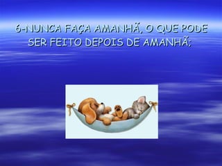 6-NUNCA FAÇA AMANHÃ, O QUE PODE SER FEITO DEPOIS DE AMANHÃ;   