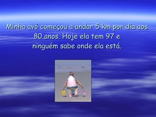 Minha avó começou a andar 5 km por dia aos 80 anos. Hoje ela tem 97 e ninguém sabe onde ela está. 