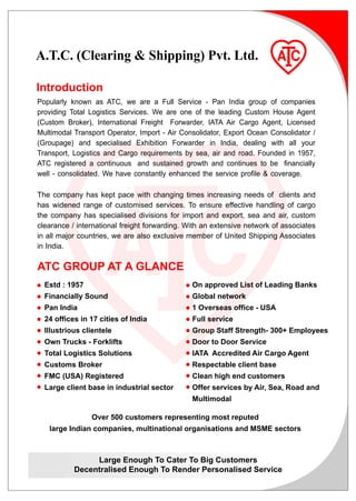 A.T.C. (Clearing & Shipping) Pvt. Ltd.

Introduction
Popularly known as ATC, we are a Full Service - Pan India group of companies
providing Total Logistics Services. We are one of the leading Custom House Agent
(Custom Broker), International Freight Forwarder, IATA Air Cargo Agent, Licensed
Multimodal Transport Operator, Import - Air Consolidator, Export Ocean Consolidator /
(Groupage) and specialised Exhibition Forwarder in India, dealing with all your
Transport, Logistics and Cargo requirements by sea, air and road. Founded in 1957,
ATC registered a continuous and sustained growth and continues to be financially
well - consolidated. We have constantly enhanced the service profile & coverage.

The company has kept pace with changing times increasing needs of clients and
has widened range of customised services. To ensure effective handling of cargo
the company has specialised divisions for import and export, sea and air, custom
clearance / international freight forwarding. With an extensive network of associates
in all major countries, we are also exclusive member of United Shipping Associates
in India.

ATC GROUP AT A GLANCE
n Estd : 1957                                n On approved List of Leading Banks
n Financially Sound                          n Global network
n Pan India                                  n 1 Overseas office - USA
n 24 offices in 17 cities of India           n Full service
n Illustrious clientele                      n Group Staff Strength- 300+ Employees
n Own Trucks - Forklifts                     n Door to Door Service
n Total Logistics Solutions                  n IATA Accredited Air Cargo Agent
n Customs Broker                             n Respectable client base
n FMC (USA) Registered                       n Clean high end customers
n
  Large client base in industrial sector     n
                                               Offer services by Air, Sea, Road and
                                               Multimodal

                Over 500 customers representing most reputed
   large Indian companies, multinational organisations and MSME sectors



                Large Enough To Cater To Big Customers
           Decentralised Enough To Render Personalised Service
 