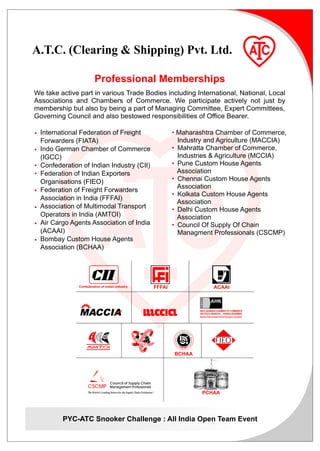 A.T.C. (Clearing & Shipping) Pvt. Ltd.

                          Professional Memberships
We take active part in various Trade Bodies including International, National, Local
Associations and Chambers of Commerce. We participate actively not just by
membership but also by being a part of Managing Committee, Expert Committees,
Governing Council and also bestowed responsibilities of Office Bearer.

• International Federation of Freight                                                   • Maharashtra Chamber of Commerce,
  Forwarders (FIATA)                                                                      Industry and Agriculture (MACCIA)
• Indo German Chamber of Commerce                                                       • Mahratta Chamber of Commerce,
  (IGCC)                                                                                  Industries & Agriculture (MCCIA)
• Confederation of Indian Industry (CII)                                                • Pune Custom House Agents
• Federation of Indian Exporters                                                          Association
  Organisations (FIEO)                                                                  • Chennai Custom House Agents
                                                                                          Association
• Federation of Freight Forwarders
                                                                                        • Kolkata Custom House Agents
  Association in India (FFFAI)
                                                                                          Association
• Association of Multimodal Transport                                                   • Delhi Custom House Agents
  Operators in India (AMTOI)                                                              Association
• Air Cargo Agents Association of India                                                 • Council Of Supply Of Chain
  (ACAAI)                                                                                 Managment Professionals (CSCMP)
• Bombay Custom House Agents
  Association (BCHAA)




               Confederation of Indian Industry                                 FFFAI                                                                ACAAI
                                                                                                                                      INDO-GERMAN




                                                                                                                                                    AHK

               MACCIA                                                                                                                 INDO-GERMAN CHAMBER OF COMMERCE
                                                                                                                                      DEUTSCH-INDISCHE HANDELSKAMMER
                                                                                                                                      Mumbai Delhi Kolkata Chennai Bangalore Dusseldari




                                                                                                          OUSE AG
                                                                                                       MH        EN
                                                                                                     TO
                                                                                             S




                                                                                                                  TS
                                                                                        BOM BAY CU




                                                                                                                     ’ASSOCI ATI ON




                                                                 I                                                                                     FIEO
                                                                                             E
                                                                                          TH




                                                                                        BCHAA



                                 TM



                                        Council of Supply Chain
                    CSCMP               Management Professionals
                    The World’s Leading Source for the Supply Chain Profession.TM                                                          PCHAA




         PYC-ATC Snooker Challenge : All India Open Team Event
 