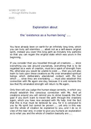 WORD OF GOD
... through Bertha Dudde
8945
Explanation about
the ‘existence as a human being’ ....
You have already been on earth for an infinitely long time, which
you can truly call eternities .... albeit not as a self-aware original
spirit, instead you cover this long path as minutely tiny particles
so that you can regain the original state which was yours in the
beginning.
If you consider that you travelled through all creations .... since
everything you see around yourselves, everything that is to be
regarded as a work of creation, must be a spark of strength from
Me, otherwise you would be unable to exist .... then you will also
learn to look upon these creations as My once emanated spiritual
beings which deliberately abandoned contact with Me but
which .... since they are everlasting .... must also establish this
connection with Me again one day, because it is and remains the
law that My emanated strength will return to Me again.
Only then will you judge the human stage correctly, in which you
should establish this conscious connection with Me. And all
creations around you will remind you to strive towards this final
goal if you don’t want to travel the path through the creations
again, which you have now escaped with My help. And the fact
that this is true must be believed by you, for it is conveyed to
you by My spirit but cannot be proven .... yet only in this way
can the whole of creation be explained to you, and I do so in
view of the near end, in order to give you humans an explanation
as to what you and the whole of creation basically are ....
 