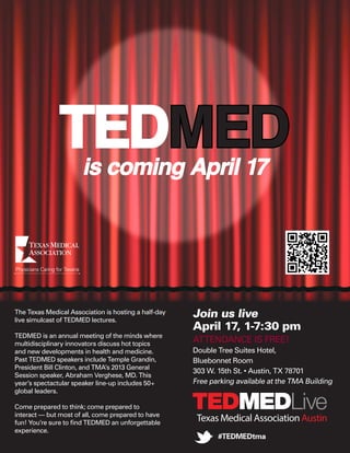 TEDMED is coming April 17




The Texas Medical Association is hosting a half-day
live simulcast of TEDMED lectures.
                                                      Join us live
                                                      April 17, 1-7:30 pm
TEDMED is an annual meeting of the minds where
multidisciplinary innovators discuss hot topics
                                                      ATTENDANCE IS FREE!
and new developments in health and medicine.          Double Tree Suites Hotel,
Past TEDMED speakers include Temple Grandin,          Bluebonnet Room
President Bill Clinton, and TMA’s 2013 General
                                                      303 W. 15th St. • Austin, TX 78701
Session speaker, Abraham Verghese, MD. This
year’s spectactular speaker line-up includes 50+      Free parking available at the TMA Building
global leaders.

Come prepared to think; come prepared to
interact — but most of all, come prepared to have
fun! You’re sure to find TEDMED an unforgettable
                                                       Texas Medical Association Austin
experience.
                                                             #TEDMEDtma
 