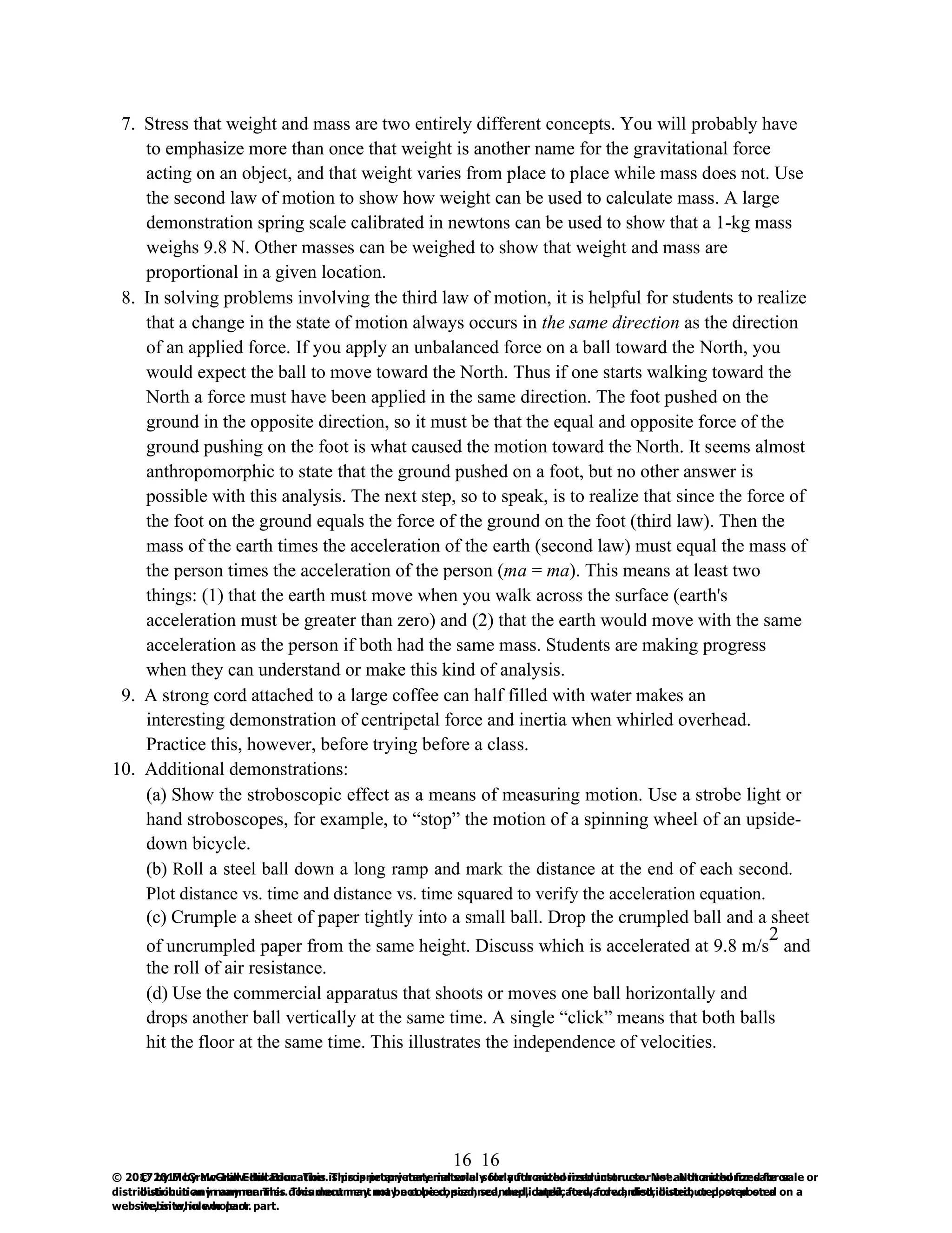 16
© 2017 by McGraw-Hill Education. This is proprietary material solely for authorized instructor use. Not authorized for sale or
distribution in any manner. This document may not be copied, scanned, duplicated, forwarded, distributed, or posted on a
website, in whole or part.
16
© 2017 by McGraw-Hill Education. This is proprietary material solely for authorized instructor use. Not authorized for sale or
distribution in any manner. This document may not be copied, scanned, duplicated, forwarded, distributed, or posted on a
website, in whole or part.
7. Stress that weight and mass are two entirely different concepts. You will probably have
to emphasize more than once that weight is another name for the gravitational force
acting on an object, and that weight varies from place to place while mass does not. Use
the second law of motion to show how weight can be used to calculate mass. A large
demonstration spring scale calibrated in newtons can be used to show that a 1-kg mass
weighs 9.8 N. Other masses can be weighed to show that weight and mass are
proportional in a given location.
8. In solving problems involving the third law of motion, it is helpful for students to realize
that a change in the state of motion always occurs in the same direction as the direction
of an applied force. If you apply an unbalanced force on a ball toward the North, you
would expect the ball to move toward the North. Thus if one starts walking toward the
North a force must have been applied in the same direction. The foot pushed on the
ground in the opposite direction, so it must be that the equal and opposite force of the
ground pushing on the foot is what caused the motion toward the North. It seems almost
anthropomorphic to state that the ground pushed on a foot, but no other answer is
possible with this analysis. The next step, so to speak, is to realize that since the force of
the foot on the ground equals the force of the ground on the foot (third law). Then the
mass of the earth times the acceleration of the earth (second law) must equal the mass of
the person times the acceleration of the person (ma = ma). This means at least two
things: (1) that the earth must move when you walk across the surface (earth's
acceleration must be greater than zero) and (2) that the earth would move with the same
acceleration as the person if both had the same mass. Students are making progress
when they can understand or make this kind of analysis.
9. A strong cord attached to a large coffee can half filled with water makes an
interesting demonstration of centripetal force and inertia when whirled overhead.
Practice this, however, before trying before a class.
10. Additional demonstrations:
(a) Show the stroboscopic effect as a means of measuring motion. Use a strobe light or
hand stroboscopes, for example, to “stop” the motion of a spinning wheel of an upside-
down bicycle.
(b) Roll a steel ball down a long ramp and mark the distance at the end of each second.
Plot distance vs. time and distance vs. time squared to verify the acceleration equation.
(c) Crumple a sheet of paper tightly into a small ball. Drop the crumpled ball and a sheet
of uncrumpled paper from the same height. Discuss which is accelerated at 9.8 m/s
2
and
the roll of air resistance.
(d) Use the commercial apparatus that shoots or moves one ball horizontally and
drops another ball vertically at the same time. A single “click” means that both balls
hit the floor at the same time. This illustrates the independence of velocities.
 