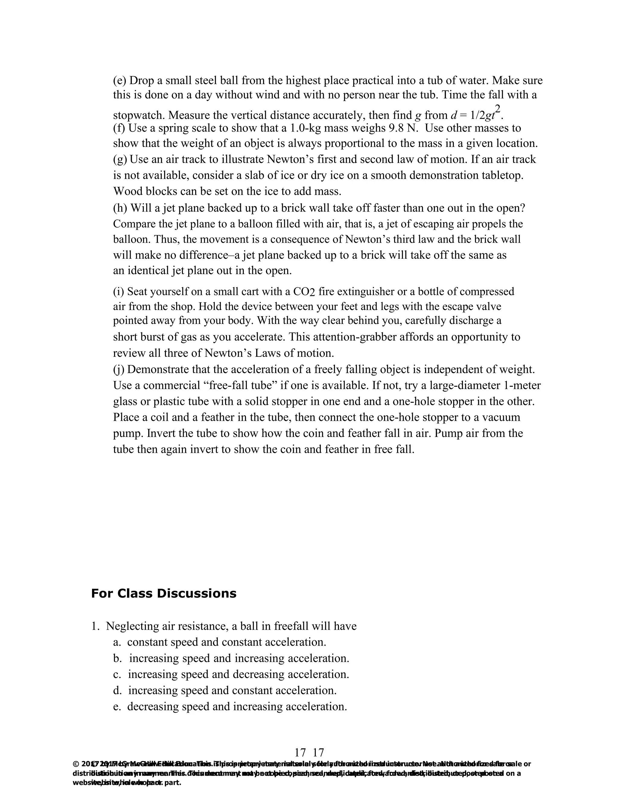 17
© 2017 by McGraw-Hill Education. This is proprietary material solely for authorized instructor use. Not authorized for sale or
distribution in any manner. This document may not be copied, scanned, duplicated, forwarded, distributed, or posted on a
website, in whole or part.
17
© 2017 by McGraw-Hill Education. This is proprietary material solely for authorized instructor use. Not authorized for sale or
distribution in any manner. This document may not be copied, scanned, duplicated, forwarded, distributed, or posted on a
website, in whole or part.
(e) Drop a small steel ball from the highest place practical into a tub of water. Make sure
this is done on a day without wind and with no person near the tub. Time the fall with a
stopwatch. Measure the vertical distance accurately, then find g from d = 1/2gt
2
.
(f) Use a spring scale to show that a 1.0-kg mass weighs 9.8 N. Use other masses to
show that the weight of an object is always proportional to the mass in a given location.
(g) Use an air track to illustrate Newton’s first and second law of motion. If an air track
is not available, consider a slab of ice or dry ice on a smooth demonstration tabletop.
Wood blocks can be set on the ice to add mass.
(h) Will a jet plane backed up to a brick wall take off faster than one out in the open?
Compare the jet plane to a balloon filled with air, that is, a jet of escaping air propels the
balloon. Thus, the movement is a consequence of Newton’s third law and the brick wall
will make no difference–a jet plane backed up to a brick will take off the same as
an identical jet plane out in the open.
(i) Seat yourself on a small cart with a CO2 fire extinguisher or a bottle of compressed
air from the shop. Hold the device between your feet and legs with the escape valve
pointed away from your body. With the way clear behind you, carefully discharge a
short burst of gas as you accelerate. This attention-grabber affords an opportunity to
review all three of Newton’s Laws of motion.
(j) Demonstrate that the acceleration of a freely falling object is independent of weight.
Use a commercial “free-fall tube” if one is available. If not, try a large-diameter 1-meter
glass or plastic tube with a solid stopper in one end and a one-hole stopper in the other.
Place a coil and a feather in the tube, then connect the one-hole stopper to a vacuum
pump. Invert the tube to show how the coin and feather fall in air. Pump air from the
tube then again invert to show the coin and feather in free fall.
For Class Discussions
1. Neglecting air resistance, a ball in freefall will have
a. constant speed and constant acceleration.
b. increasing speed and increasing acceleration.
c. increasing speed and decreasing acceleration.
d. increasing speed and constant acceleration.
e. decreasing speed and increasing acceleration.
 
