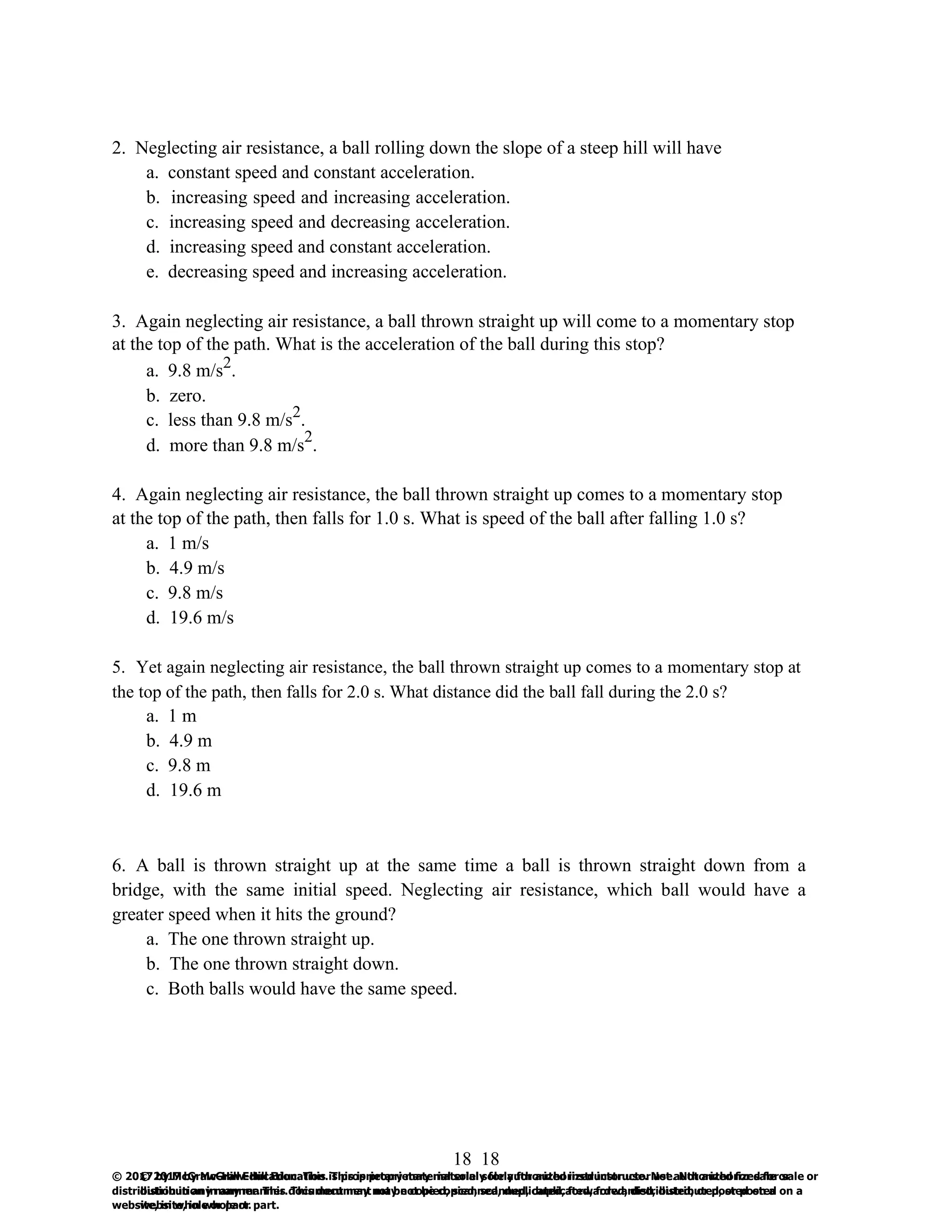 18
© 2017 by McGraw-Hill Education. This is proprietary material solely for authorized instructor use. Not authorized for sale or
distribution in any manner. This document may not be copied, scanned, duplicated, forwarded, distributed, or posted on a
website, in whole or part.
18
© 2017 by McGraw-Hill Education. This is proprietary material solely for authorized instructor use. Not authorized for sale or
distribution in any manner. This document may not be copied, scanned, duplicated, forwarded, distributed, or posted on a
website, in whole or part.
2. Neglecting air resistance, a ball rolling down the slope of a steep hill will have
a. constant speed and constant acceleration.
b. increasing speed and increasing acceleration.
c. increasing speed and decreasing acceleration.
d. increasing speed and constant acceleration.
e. decreasing speed and increasing acceleration.
3. Again neglecting air resistance, a ball thrown straight up will come to a momentary stop
at the top of the path. What is the acceleration of the ball during this stop?
a. 9.8 m/s2
.
b. zero.
c. less than 9.8 m/s2
.
d. more than 9.8 m/s
2
.
4. Again neglecting air resistance, the ball thrown straight up comes to a momentary stop
at the top of the path, then falls for 1.0 s. What is speed of the ball after falling 1.0 s?
a. 1 m/s
b. 4.9 m/s
c. 9.8 m/s
d. 19.6 m/s
5. Yet again neglecting air resistance, the ball thrown straight up comes to a momentary stop at
the top of the path, then falls for 2.0 s. What distance did the ball fall during the 2.0 s?
a. 1 m
b. 4.9 m
c. 9.8 m
d. 19.6 m
6. A ball is thrown straight up at the same time a ball is thrown straight down from a
bridge, with the same initial speed. Neglecting air resistance, which ball would have a
greater speed when it hits the ground?
a. The one thrown straight up.
b. The one thrown straight down.
c. Both balls would have the same speed.
 