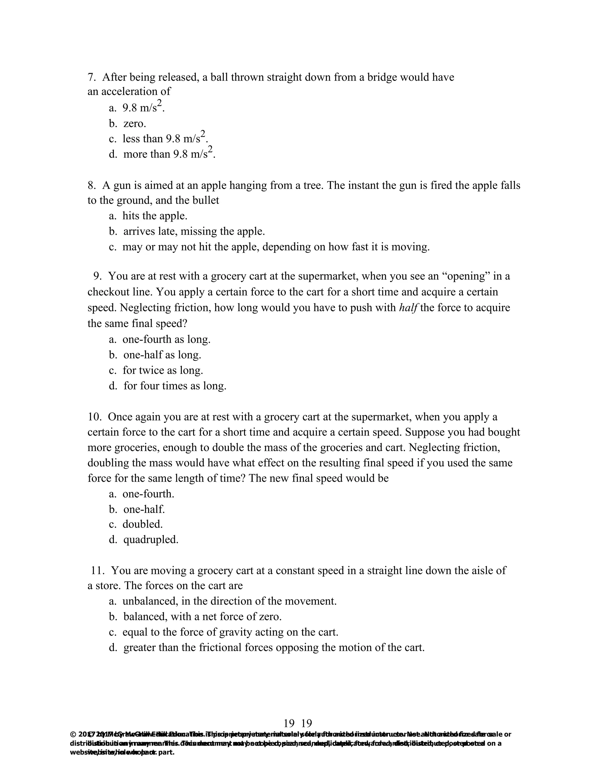 19
© 2017 by McGraw-Hill Education. This is proprietary material solely for authorized instructor use. Not authorized for sale or
distribution in any manner. This document may not be copied, scanned, duplicated, forwarded, distributed, or posted on a
website, in whole or part.
19
© 2017 by McGraw-Hill Education. This is proprietary material solely for authorized instructor use. Not authorized for sale or
distribution in any manner. This document may not be copied, scanned, duplicated, forwarded, distributed, or posted on a
website, in whole or part.
7. After being released, a ball thrown straight down from a bridge would have
an acceleration of
a. 9.8 m/s2
.
b. zero.
c. less than 9.8 m/s2
.
d. more than 9.8 m/s2
.
8. A gun is aimed at an apple hanging from a tree. The instant the gun is fired the apple falls
to the ground, and the bullet
a. hits the apple.
b. arrives late, missing the apple.
c. may or may not hit the apple, depending on how fast it is moving.
9. You are at rest with a grocery cart at the supermarket, when you see an “opening” in a
checkout line. You apply a certain force to the cart for a short time and acquire a certain
speed. Neglecting friction, how long would you have to push with half the force to acquire
the same final speed?
a. one-fourth as long.
b. one-half as long.
c. for twice as long.
d. for four times as long.
10. Once again you are at rest with a grocery cart at the supermarket, when you apply a
certain force to the cart for a short time and acquire a certain speed. Suppose you had bought
more groceries, enough to double the mass of the groceries and cart. Neglecting friction,
doubling the mass would have what effect on the resulting final speed if you used the same
force for the same length of time? The new final speed would be
a. one-fourth.
b. one-half.
c. doubled.
d. quadrupled.
11. You are moving a grocery cart at a constant speed in a straight line down the aisle of
a store. The forces on the cart are
a. unbalanced, in the direction of the movement.
b. balanced, with a net force of zero.
c. equal to the force of gravity acting on the cart.
d. greater than the frictional forces opposing the motion of the cart.
 