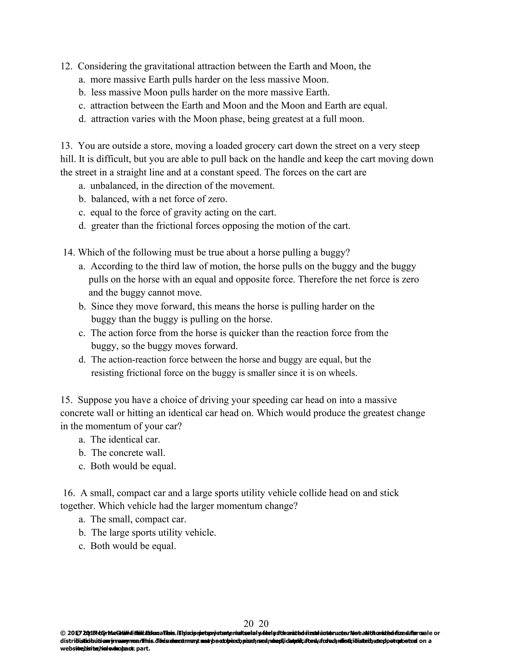 20
© 2017 by McGraw-Hill Education. This is proprietary material solely for authorized instructor use. Not authorized for sale or
distribution in any manner. This document may not be copied, scanned, duplicated, forwarded, distributed, or posted on a
website, in whole or part.
20
© 2017 by McGraw-Hill Education. This is proprietary material solely for authorized instructor use. Not authorized for sale or
distribution in any manner. This document may not be copied, scanned, duplicated, forwarded, distributed, or posted on a
website, in whole or part.
12. Considering the gravitational attraction between the Earth and Moon, the
a. more massive Earth pulls harder on the less massive Moon.
b. less massive Moon pulls harder on the more massive Earth.
c. attraction between the Earth and Moon and the Moon and Earth are equal.
d. attraction varies with the Moon phase, being greatest at a full moon.
13. You are outside a store, moving a loaded grocery cart down the street on a very steep
hill. It is difficult, but you are able to pull back on the handle and keep the cart moving down
the street in a straight line and at a constant speed. The forces on the cart are
a. unbalanced, in the direction of the movement.
b. balanced, with a net force of zero.
c. equal to the force of gravity acting on the cart.
d. greater than the frictional forces opposing the motion of the cart.
14. Which of the following must be true about a horse pulling a buggy?
a. According to the third law of motion, the horse pulls on the buggy and the buggy
pulls on the horse with an equal and opposite force. Therefore the net force is zero
and the buggy cannot move.
b. Since they move forward, this means the horse is pulling harder on the
buggy than the buggy is pulling on the horse.
c. The action force from the horse is quicker than the reaction force from the
buggy, so the buggy moves forward.
d. The action-reaction force between the horse and buggy are equal, but the
resisting frictional force on the buggy is smaller since it is on wheels.
15. Suppose you have a choice of driving your speeding car head on into a massive
concrete wall or hitting an identical car head on. Which would produce the greatest change
in the momentum of your car?
a. The identical car.
b. The concrete wall.
c. Both would be equal.
16. A small, compact car and a large sports utility vehicle collide head on and stick
together. Which vehicle had the larger momentum change?
a. The small, compact car.
b. The large sports utility vehicle.
c. Both would be equal.
 