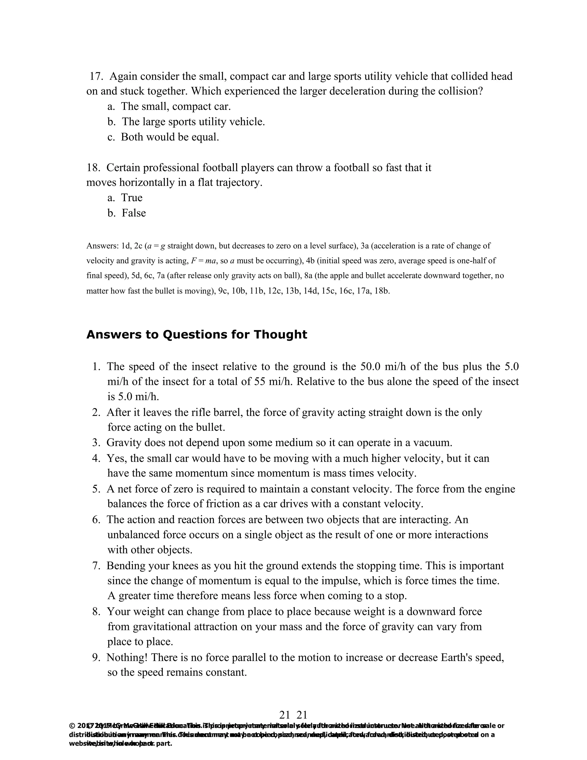 21
© 2017 by McGraw-Hill Education. This is proprietary material solely for authorized instructor use. Not authorized for sale or
distribution in any manner. This document may not be copied, scanned, duplicated, forwarded, distributed, or posted on a
website, in whole or part.
21
© 2017 by McGraw-Hill Education. This is proprietary material solely for authorized instructor use. Not authorized for sale or
distribution in any manner. This document may not be copied, scanned, duplicated, forwarded, distributed, or posted on a
website, in whole or part.
17. Again consider the small, compact car and large sports utility vehicle that collided head
on and stuck together. Which experienced the larger deceleration during the collision?
a. The small, compact car.
b. The large sports utility vehicle.
c. Both would be equal.
18. Certain professional football players can throw a football so fast that it
moves horizontally in a flat trajectory.
a. True
b. False
Answers: 1d, 2c (a = g straight down, but decreases to zero on a level surface), 3a (acceleration is a rate of change of
velocity and gravity is acting, F = ma, so a must be occurring), 4b (initial speed was zero, average speed is one-half of
final speed), 5d, 6c, 7a (after release only gravity acts on ball), 8a (the apple and bullet accelerate downward together, no
matter how fast the bullet is moving), 9c, 10b, 11b, 12c, 13b, 14d, 15c, 16c, 17a, 18b.
Answers to Questions for Thought
1. The speed of the insect relative to the ground is the 50.0 mi/h of the bus plus the 5.0
mi/h of the insect for a total of 55 mi/h. Relative to the bus alone the speed of the insect
is 5.0 mi/h.
2. After it leaves the rifle barrel, the force of gravity acting straight down is the only
force acting on the bullet.
3. Gravity does not depend upon some medium so it can operate in a vacuum.
4. Yes, the small car would have to be moving with a much higher velocity, but it can
have the same momentum since momentum is mass times velocity.
5. A net force of zero is required to maintain a constant velocity. The force from the engine
balances the force of friction as a car drives with a constant velocity.
6. The action and reaction forces are between two objects that are interacting. An
unbalanced force occurs on a single object as the result of one or more interactions
with other objects.
7. Bending your knees as you hit the ground extends the stopping time. This is important
since the change of momentum is equal to the impulse, which is force times the time.
A greater time therefore means less force when coming to a stop.
8. Your weight can change from place to place because weight is a downward force
from gravitational attraction on your mass and the force of gravity can vary from
place to place.
9. Nothing! There is no force parallel to the motion to increase or decrease Earth's speed,
so the speed remains constant.
 