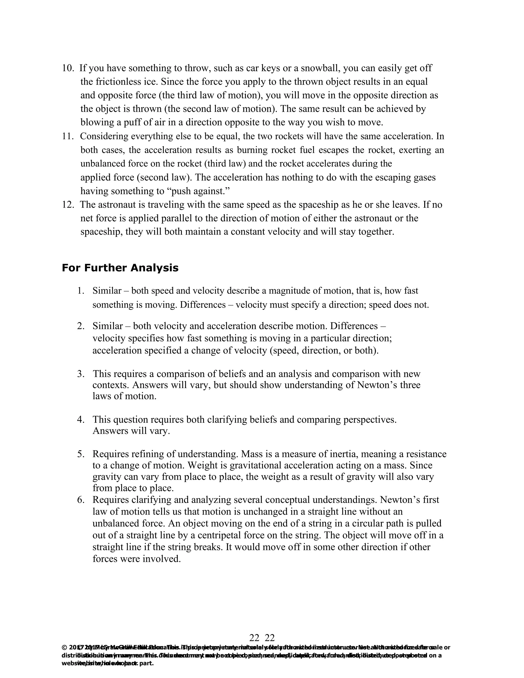 22
© 2017 by McGraw-Hill Education. This is proprietary material solely for authorized instructor use. Not authorized for sale or
distribution in any manner. This document may not be copied, scanned, duplicated, forwarded, distributed, or posted on a
website, in whole or part.
22
© 2017 by McGraw-Hill Education. This is proprietary material solely for authorized instructor use. Not authorized for sale or
distribution in any manner. This document may not be copied, scanned, duplicated, forwarded, distributed, or posted on a
website, in whole or part.
10. If you have something to throw, such as car keys or a snowball, you can easily get off
the frictionless ice. Since the force you apply to the thrown object results in an equal
and opposite force (the third law of motion), you will move in the opposite direction as
the object is thrown (the second law of motion). The same result can be achieved by
blowing a puff of air in a direction opposite to the way you wish to move.
11. Considering everything else to be equal, the two rockets will have the same acceleration. In
both cases, the acceleration results as burning rocket fuel escapes the rocket, exerting an
unbalanced force on the rocket (third law) and the rocket accelerates during the
applied force (second law). The acceleration has nothing to do with the escaping gases
having something to “push against.”
12. The astronaut is traveling with the same speed as the spaceship as he or she leaves. If no
net force is applied parallel to the direction of motion of either the astronaut or the
spaceship, they will both maintain a constant velocity and will stay together.
For Further Analysis
1. Similar – both speed and velocity describe a magnitude of motion, that is, how fast
something is moving. Differences – velocity must specify a direction; speed does not.
2. Similar – both velocity and acceleration describe motion. Differences –
velocity specifies how fast something is moving in a particular direction;
acceleration specified a change of velocity (speed, direction, or both).
3. This requires a comparison of beliefs and an analysis and comparison with new
contexts. Answers will vary, but should show understanding of Newton’s three
laws of motion.
4. This question requires both clarifying beliefs and comparing perspectives.
Answers will vary.
5. Requires refining of understanding. Mass is a measure of inertia, meaning a resistance
to a change of motion. Weight is gravitational acceleration acting on a mass. Since
gravity can vary from place to place, the weight as a result of gravity will also vary
from place to place.
6. Requires clarifying and analyzing several conceptual understandings. Newton’s first
law of motion tells us that motion is unchanged in a straight line without an
unbalanced force. An object moving on the end of a string in a circular path is pulled
out of a straight line by a centripetal force on the string. The object will move off in a
straight line if the string breaks. It would move off in some other direction if other
forces were involved.
 