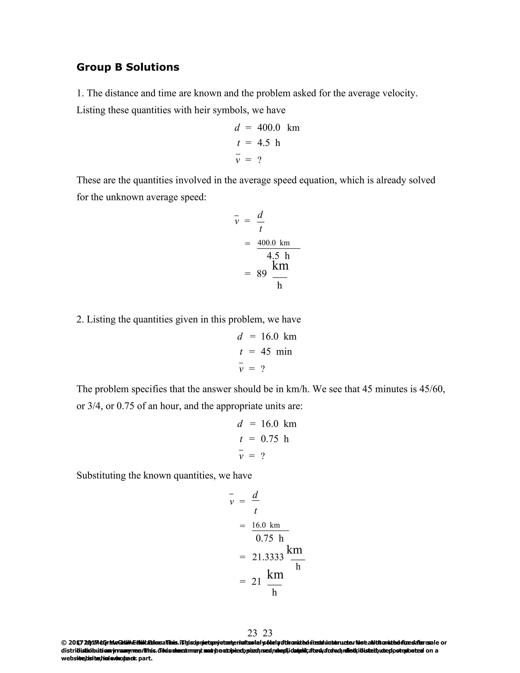 23
© 2017 by McGraw-Hill Education. This is proprietary material solely for authorized instructor use. Not authorized for sale or
distribution in any manner. This document may not be copied, scanned, duplicated, forwarded, distributed, or posted on a
website, in whole or part.
23
© 2017 by McGraw-Hill Education. This is proprietary material solely for authorized instructor use. Not authorized for sale or
distribution in any manner. This document may not be copied, scanned, duplicated, forwarded, distributed, or posted on a
website, in whole or part.
Group B Solutions
1. The distance and time are known and the problem asked for the average velocity.
Listing these quantities with heir symbols, we have
d = 400.0 km
t = 4.5 h
v = ?
These are the quantities involved in the average speed equation, which is already solved
for the unknown average speed:
d
v =
t
= 400.0 km
4.5 h
km
= 89
h
2. Listing the quantities given in this problem, we have
d = 16.0 km
t = 45 min
v = ?
The problem specifies that the answer should be in km/h. We see that 45 minutes is 45/60,
or 3/4, or 0.75 of an hour, and the appropriate units are:
d = 16.0 km
t = 0.75 h
v = ?
Substituting the known quantities, we have
v =
d
t
= 16.0 km
0.75 h
km
= 21.3333
h
km
= 21
h
 