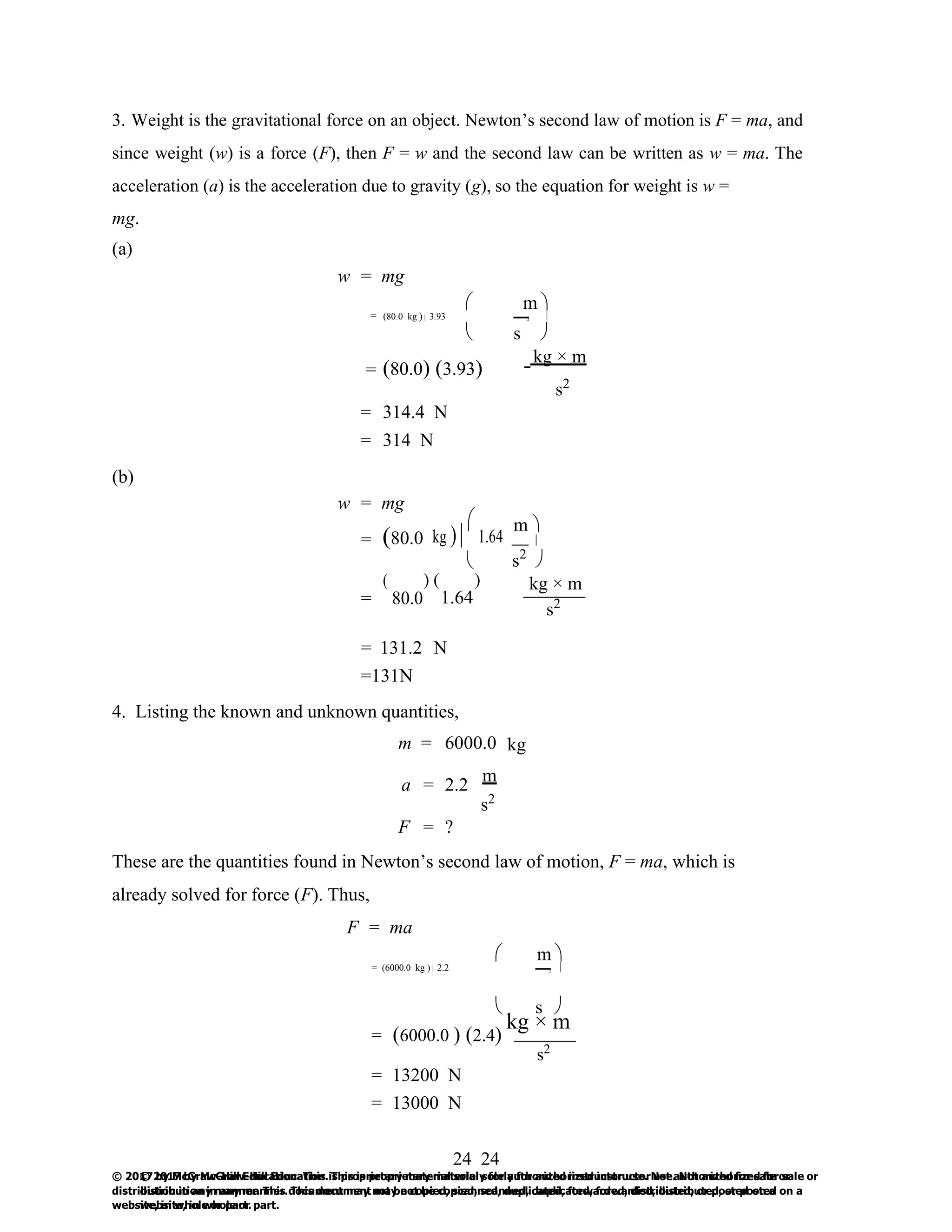 24
© 2017 by McGraw-Hill Education. This is proprietary material solely for authorized instructor use. Not authorized for sale or
distribution in any manner. This document may not be copied, scanned, duplicated, forwarded, distributed, or posted on a
website, in whole or part.
24
© 2017 by McGraw-Hill Education. This is proprietary material solely for authorized instructor use. Not authorized for sale or
distribution in any manner. This document may not be copied, scanned, duplicated, forwarded, distributed, or posted on a
website, in whole or part.

3. Weight is the gravitational force on an object. Newton’s second law of motion is F = ma, and
since weight (w) is a force (F), then F = w and the second law can be written as w = ma. The
acceleration (a) is the acceleration due to gravity (g), so the equation for weight is w =
mg.
(a)
w = mg
 m 
= (80.0 kg )  3.93 2 
 s 
= (80.0) (3.93)
kg × m
s2
(b)
= 314.4 N
= 314 N
w = mg
= (80.0 kg ) 

1.64
m 
(
= 80.0

) ( )
1.64
s2

kg × m
s2
= 131.2 N
=131N
4. Listing the known and unknown quantities,
m = 6000.0 kg
a = 2.2
m
s2
F = ?
These are the quantities found in Newton’s second law of motion, F = ma, which is
already solved for force (F). Thus,
F = ma
= (6000.0 kg )  2.2
 m 
2 
 s 
= (6000.0 ) (2.4)
kg × m
s2
= 13200 N
= 13000 N
 