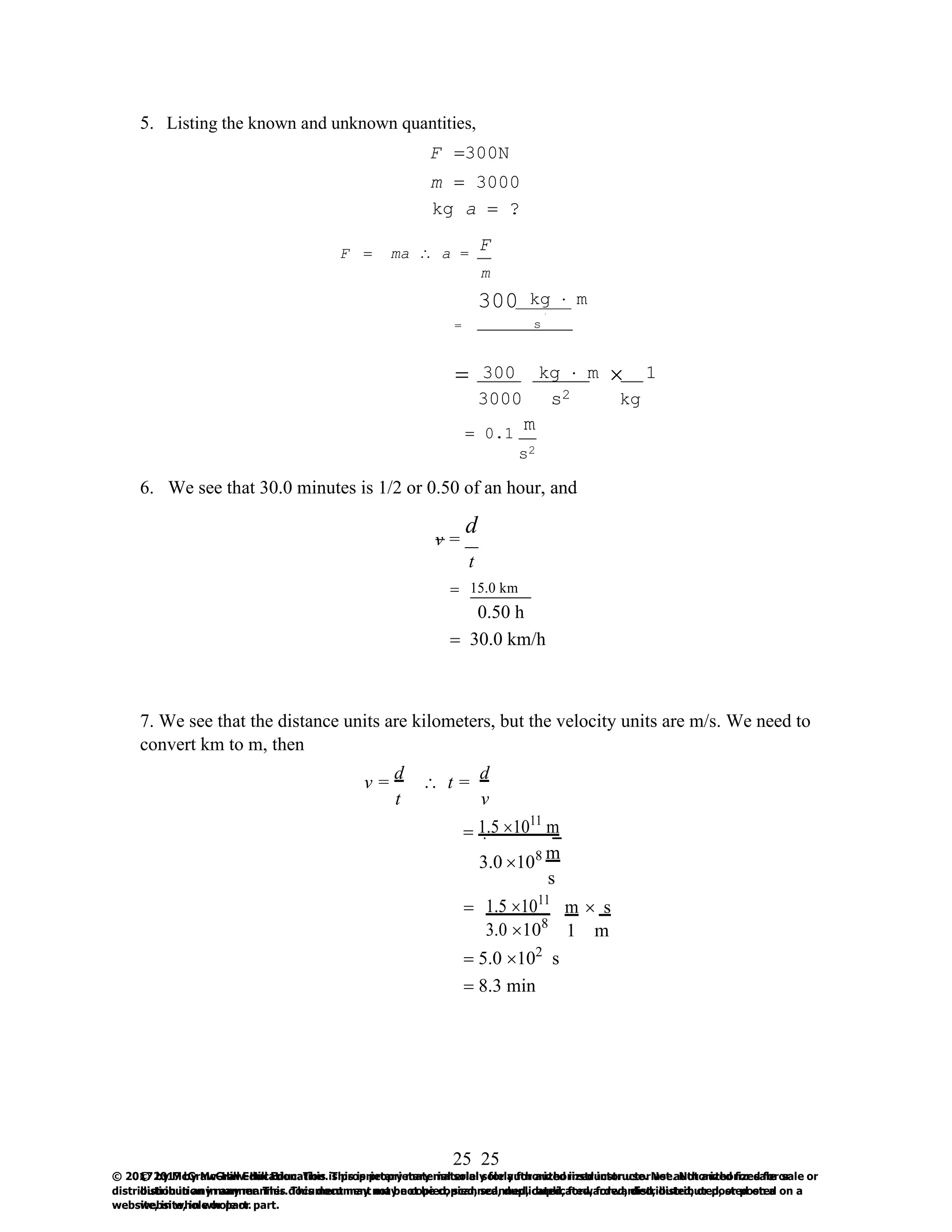 25
© 2017 by McGraw-Hill Education. This is proprietary material solely for authorized instructor use. Not authorized for sale or
distribution in any manner. This document may not be copied, scanned, duplicated, forwarded, distributed, or posted on a
website, in whole or part.
25
© 2017 by McGraw-Hill Education. This is proprietary material solely for authorized instructor use. Not authorized for sale or
distribution in any manner. This document may not be copied, scanned, duplicated, forwarded, distributed, or posted on a
website, in whole or part.
5. Listing the known and unknown quantities,
F =300N
m = 3000
kg a = ?
F = ma  a =
F
m
300 kg  m
2
= s
= 300 kg  m  1
3000 s2 kg
= 0.1
m
s2
6. We see that 30.0 minutes is 1/2 or 0.50 of an hour, and
d
v =
t
= 15.0 km
0.50 h
= 30.0 km/h
7. We see that the distance units are kilometers, but the velocity units are m/s. We need to
convert km to m, then
v =
d
 t =
d
t v
= 1.5 1011
m
3.0 108 m
s
= 1.5 1011
m  s
3.0 108
1 m
= 5.0 102
s
= 8.3 min
 