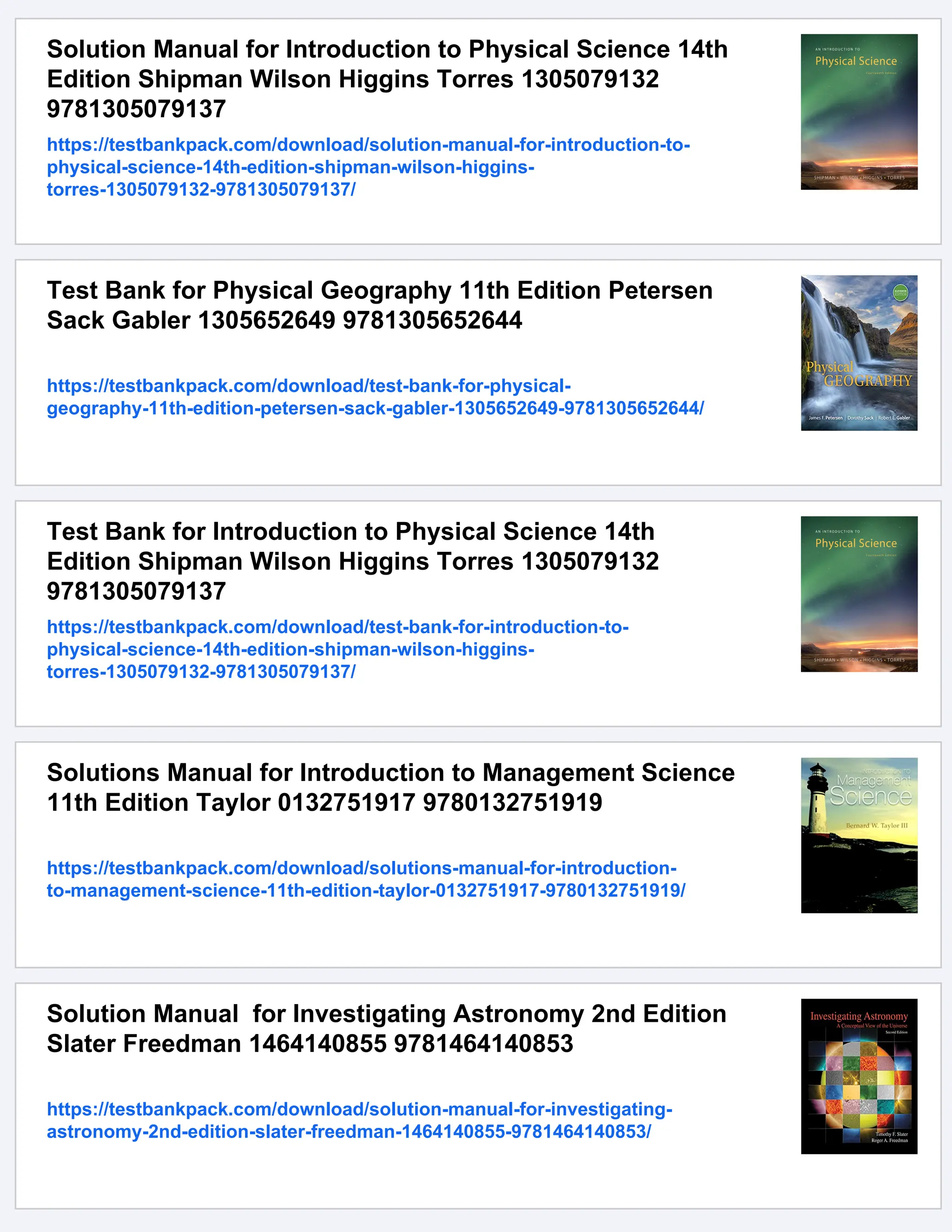 Solution Manual for Introduction to Physical Science 14th
Edition Shipman Wilson Higgins Torres 1305079132
9781305079137
https://testbankpack.com/download/solution-manual-for-introduction-to-
physical-science-14th-edition-shipman-wilson-higgins-
torres-1305079132-9781305079137/
Test Bank for Physical Geography 11th Edition Petersen
Sack Gabler 1305652649 9781305652644
https://testbankpack.com/download/test-bank-for-physical-
geography-11th-edition-petersen-sack-gabler-1305652649-9781305652644/
Test Bank for Introduction to Physical Science 14th
Edition Shipman Wilson Higgins Torres 1305079132
9781305079137
https://testbankpack.com/download/test-bank-for-introduction-to-
physical-science-14th-edition-shipman-wilson-higgins-
torres-1305079132-9781305079137/
Solutions Manual for Introduction to Management Science
11th Edition Taylor 0132751917 9780132751919
https://testbankpack.com/download/solutions-manual-for-introduction-
to-management-science-11th-edition-taylor-0132751917-9780132751919/
Solution Manual for Investigating Astronomy 2nd Edition
Slater Freedman 1464140855 9781464140853
https://testbankpack.com/download/solution-manual-for-investigating-
astronomy-2nd-edition-slater-freedman-1464140855-9781464140853/
 