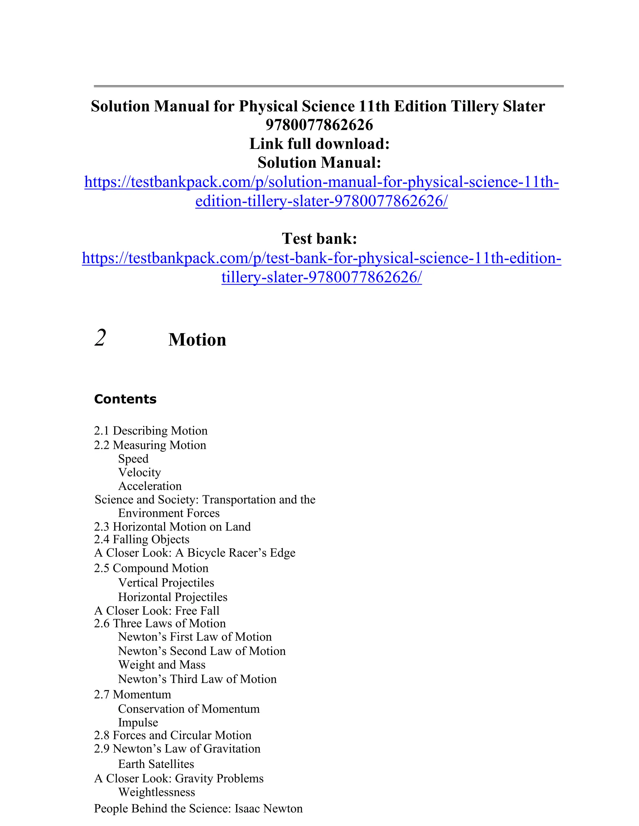 Solution Manual for Physical Science 11th Edition Tillery Slater
9780077862626
Link full download:
Solution Manual:
https://testbankpack.com/p/solution-manual-for-physical-science-11th-
edition-tillery-slater-9780077862626/
Test bank:
https://testbankpack.com/p/test-bank-for-physical-science-11th-edition-
tillery-slater-9780077862626/
2 Motion
Contents
2.1 Describing Motion
2.2 Measuring Motion
Speed
Velocity
Acceleration
Science and Society: Transportation and the
Environment Forces
2.3 Horizontal Motion on Land
2.4 Falling Objects
A Closer Look: A Bicycle Racer’s Edge
2.5 Compound Motion
Vertical Projectiles
Horizontal Projectiles
A Closer Look: Free Fall
2.6 Three Laws of Motion
Newton’s First Law of Motion
Newton’s Second Law of Motion
Weight and Mass
Newton’s Third Law of Motion
2.7 Momentum
Conservation of Momentum
Impulse
2.8 Forces and Circular Motion
2.9 Newton’s Law of Gravitation
Earth Satellites
A Closer Look: Gravity Problems
Weightlessness
People Behind the Science: Isaac Newton
 