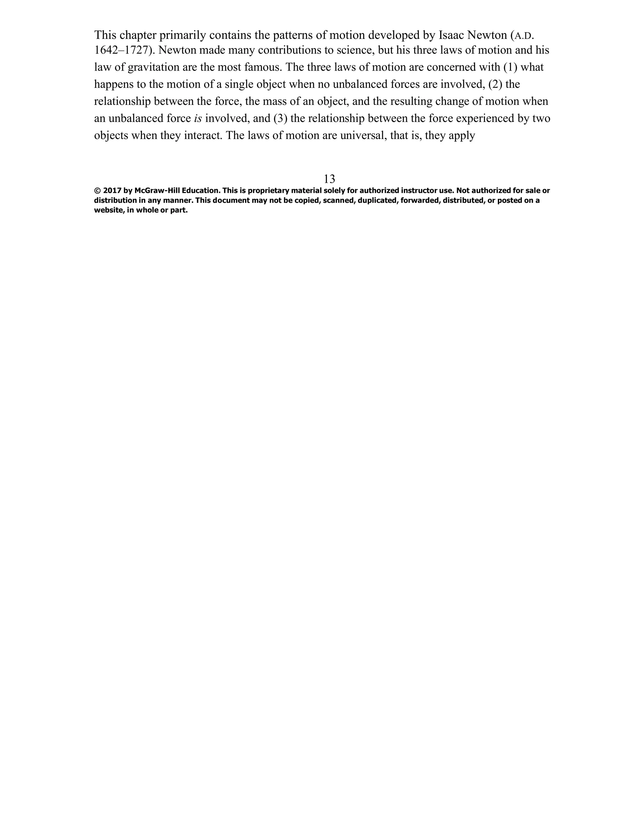 This chapter primarily contains the patterns of motion developed by Isaac Newton (A.D.
1642–1727). Newton made many contributions to science, but his three laws of motion and his
law of gravitation are the most famous. The three laws of motion are concerned with (1) what
happens to the motion of a single object when no unbalanced forces are involved, (2) the
relationship between the force, the mass of an object, and the resulting change of motion when
an unbalanced force is involved, and (3) the relationship between the force experienced by two
objects when they interact. The laws of motion are universal, that is, they apply
13
© 2017 by McGraw-Hill Education. This is proprietary material solely for authorized instructor use. Not authorized for sale or
distribution in any manner. This document may not be copied, scanned, duplicated, forwarded, distributed, or posted on a
website, in whole or part.
 