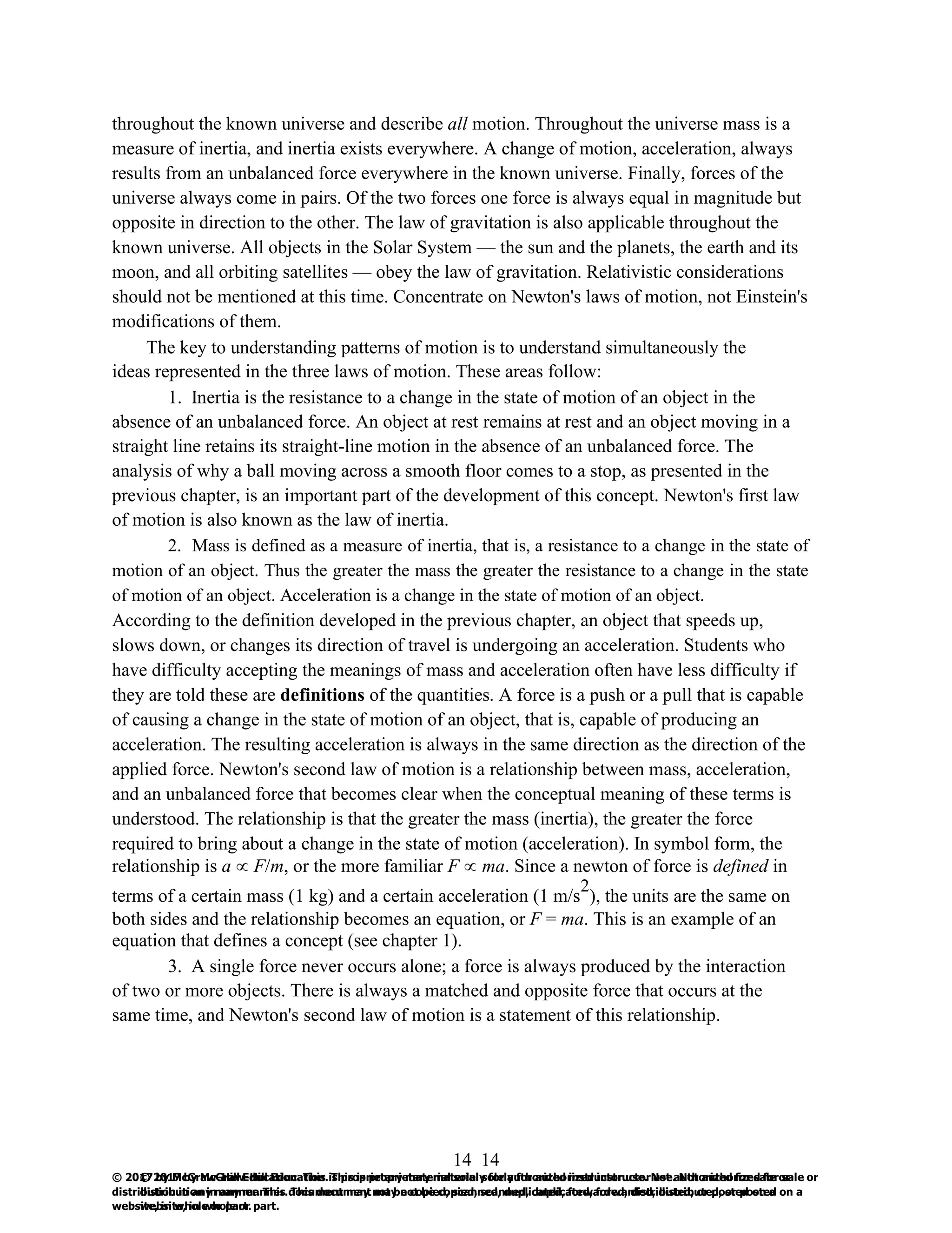 14
© 2017 by McGraw-Hill Education. This is proprietary material solely for authorized instructor use. Not authorized for sale or
distribution in any manner. This document may not be copied, scanned, duplicated, forwarded, distributed, or posted on a
website, in whole or part.
14
© 2017 by McGraw-Hill Education. This is proprietary material solely for authorized instructor use. Not authorized for sale or
distribution in any manner. This document may not be copied, scanned, duplicated, forwarded, distributed, or posted on a
website, in whole or part.
throughout the known universe and describe all motion. Throughout the universe mass is a
measure of inertia, and inertia exists everywhere. A change of motion, acceleration, always
results from an unbalanced force everywhere in the known universe. Finally, forces of the
universe always come in pairs. Of the two forces one force is always equal in magnitude but
opposite in direction to the other. The law of gravitation is also applicable throughout the
known universe. All objects in the Solar System — the sun and the planets, the earth and its
moon, and all orbiting satellites — obey the law of gravitation. Relativistic considerations
should not be mentioned at this time. Concentrate on Newton's laws of motion, not Einstein's
modifications of them.
The key to understanding patterns of motion is to understand simultaneously the
ideas represented in the three laws of motion. These areas follow:
1. Inertia is the resistance to a change in the state of motion of an object in the
absence of an unbalanced force. An object at rest remains at rest and an object moving in a
straight line retains its straight-line motion in the absence of an unbalanced force. The
analysis of why a ball moving across a smooth floor comes to a stop, as presented in the
previous chapter, is an important part of the development of this concept. Newton's first law
of motion is also known as the law of inertia.
2. Mass is defined as a measure of inertia, that is, a resistance to a change in the state of
motion of an object. Thus the greater the mass the greater the resistance to a change in the state
of motion of an object. Acceleration is a change in the state of motion of an object.
According to the definition developed in the previous chapter, an object that speeds up,
slows down, or changes its direction of travel is undergoing an acceleration. Students who
have difficulty accepting the meanings of mass and acceleration often have less difficulty if
they are told these are definitions of the quantities. A force is a push or a pull that is capable
of causing a change in the state of motion of an object, that is, capable of producing an
acceleration. The resulting acceleration is always in the same direction as the direction of the
applied force. Newton's second law of motion is a relationship between mass, acceleration,
and an unbalanced force that becomes clear when the conceptual meaning of these terms is
understood. The relationship is that the greater the mass (inertia), the greater the force
required to bring about a change in the state of motion (acceleration). In symbol form, the
relationship is a  F/m, or the more familiar F  ma. Since a newton of force is defined in
terms of a certain mass (1 kg) and a certain acceleration (1 m/s
2
), the units are the same on
both sides and the relationship becomes an equation, or F = ma. This is an example of an
equation that defines a concept (see chapter 1).
3. A single force never occurs alone; a force is always produced by the interaction
of two or more objects. There is always a matched and opposite force that occurs at the
same time, and Newton's second law of motion is a statement of this relationship.
 