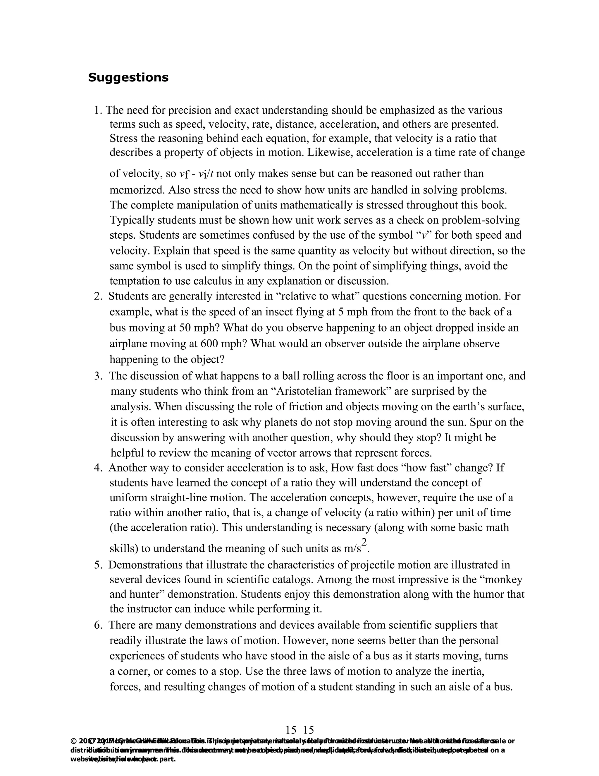 15
© 2017 by McGraw-Hill Education. This is proprietary material solely for authorized instructor use. Not authorized for sale or
distribution in any manner. This document may not be copied, scanned, duplicated, forwarded, distributed, or posted on a
website, in whole or part.
15
© 2017 by McGraw-Hill Education. This is proprietary material solely for authorized instructor use. Not authorized for sale or
distribution in any manner. This document may not be copied, scanned, duplicated, forwarded, distributed, or posted on a
website, in whole or part.
Suggestions
1. The need for precision and exact understanding should be emphasized as the various
terms such as speed, velocity, rate, distance, acceleration, and others are presented.
Stress the reasoning behind each equation, for example, that velocity is a ratio that
describes a property of objects in motion. Likewise, acceleration is a time rate of change
of velocity, so vf - vi/t not only makes sense but can be reasoned out rather than
memorized. Also stress the need to show how units are handled in solving problems.
The complete manipulation of units mathematically is stressed throughout this book.
Typically students must be shown how unit work serves as a check on problem-solving
steps. Students are sometimes confused by the use of the symbol “v” for both speed and
velocity. Explain that speed is the same quantity as velocity but without direction, so the
same symbol is used to simplify things. On the point of simplifying things, avoid the
temptation to use calculus in any explanation or discussion.
2. Students are generally interested in “relative to what” questions concerning motion. For
example, what is the speed of an insect flying at 5 mph from the front to the back of a
bus moving at 50 mph? What do you observe happening to an object dropped inside an
airplane moving at 600 mph? What would an observer outside the airplane observe
happening to the object?
3. The discussion of what happens to a ball rolling across the floor is an important one, and
many students who think from an “Aristotelian framework” are surprised by the
analysis. When discussing the role of friction and objects moving on the earth’s surface,
it is often interesting to ask why planets do not stop moving around the sun. Spur on the
discussion by answering with another question, why should they stop? It might be
helpful to review the meaning of vector arrows that represent forces.
4. Another way to consider acceleration is to ask, How fast does “how fast” change? If
students have learned the concept of a ratio they will understand the concept of
uniform straight-line motion. The acceleration concepts, however, require the use of a
ratio within another ratio, that is, a change of velocity (a ratio within) per unit of time
(the acceleration ratio). This understanding is necessary (along with some basic math
skills) to understand the meaning of such units as m/s
2
.
5. Demonstrations that illustrate the characteristics of projectile motion are illustrated in
several devices found in scientific catalogs. Among the most impressive is the “monkey
and hunter” demonstration. Students enjoy this demonstration along with the humor that
the instructor can induce while performing it.
6. There are many demonstrations and devices available from scientific suppliers that
readily illustrate the laws of motion. However, none seems better than the personal
experiences of students who have stood in the aisle of a bus as it starts moving, turns
a corner, or comes to a stop. Use the three laws of motion to analyze the inertia,
forces, and resulting changes of motion of a student standing in such an aisle of a bus.
 