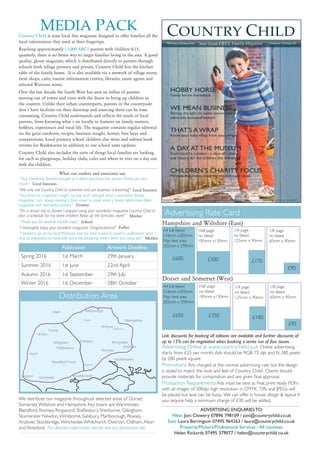 “On a recent trip to Dorset I enjoyed using your wonderful magazine Country Child to
plan a schedule for my three children! Keep up the fantastic work!”
A4 full bleed
216mm x303mm
Max text area
202mm x 290mm
£650
Country Child is your local free magazine designed to offer families all the
local information they need at their fingertips.
Reaching approximately 13,000 ABC1 parents with children 0-15,
quarterly, there is no better way to target families living in the area. A good
quality, glossy magazine, which is distributed directly to parents through
schools both village primary and private, –Country Child hits the kitchen
table of the family home. It is also available via a network of village stores,
farm shops, cafeés, tourist information centres, libraries, estate agents and
selected Waitrose stores.
Over the last decade the South West has seen an influx of parents
moving out of towns and cities with the desire to bring up children in
the country. Unlike their urban counterparts, parents in the countryside
don´’t have facilities on their doorstep and sourcing them can be time
consuming. Country Child understands and reflects the needs of local
parents, from knowing what´s on locally to features on family matters,
hobbies, experiences and rural life. The magazine contains regular editorial
on the great outdoors, recipes, business insight, homes, best buys and
competitions. Local primary school children also write and submit book
reviews for Bookworms in addition to our school news updates.
Country Child also includes the sorts of things local families are looking
for –such as playgroups, holiday clubs, cafèes and where to visit on a day out
with the children.
Publication Artwork Deadline
Spring 2016 1st March 29th January
Summer 2016 1st June 22nd April
Autumn 2016 1st September 29th July
Winter 2016 1st December 28th October
ADVERTISING ENQUIRIES TO:
West: Joni Clowery 07896 798109 / joni@countrychild.co.uk
East: Laura Barrington 07495 964263 / laura@countrychild.co.uk
Property/Motors/Professional Services - All counties:
Helen Rickards 07495 379077 / helen@countrychild.co.uk
Distribution Area
Advertising Rate Card
Half page
no bleed
185mm x130mm
£350
1/4 page
no bleed
125mm x 90mm
£180
1/8 page
no bleed
60mm x 90mm
£95
Advertising Online at www.countrychild.co.uk Online advertising
starts from £25 per month.Ads should be RGB, 72 dpi and fit 280 pixels
by 280 pixels square
Promotions Are charged at the normal advertising rate but the design
is styled to match the look and feel of Country Child. Clients should
provide materials for composition and are given final approval.
Production Requirements Ads must be sent as final, print ready PDFs
with all images of 300dpi high resolution in CMYK. Tiffs and JPEGs will
be placed but text can be fuzzy. We can offer in house design & layout if
you require help a minimum charge of £30 will be added.
“Thank you for another superb copy!”
Father
Mother
“I picked it up at my local Waitrose and my poor husband couldn’t understand what I
was so engrossed in, especially since the shopping hadn’t been put away yet!”
“We only use Country Child to advertise and our business is booming!” Local business
Shaftesbury
Gillingham
Romsey
Marlborough
Pewsey
Alresford
Whitchurch
Salisbury Winchester
Andover
Frome
Yeovil
Blandford Forum
Dorchester
Bath
Basingstoke
Bridport
Southampton
Bournemouth
Ringwood
Bruton
We distribute our magazine throughout selected areas of Dorset,
Somerset,Wiltshire and Hampshire. Key towns are Warminster,
Blandford, Romsey, Ringwood, Shaftesbury, Sherborne, Gillingham,
Sturminster Newton,Wimborne, Salisbury, Marlborough, Pewsey,
Andover, Stockbridge,Winchester,Whitchurch, Overton, Odiham,Alton
and Alresford. For detailed information please see our distribution list.
Half page
no bleed
185mm x130mm
£300
1/4 page
no bleed
125mm x 90mm
£170
1/8 page
no bleed
60mm x 90mm
£90
A4 full bleed
216mm x303mm
Max text area
202mm x 290mm
£600
Hampshire and Wiltshire (East)
Dorset and Somerset (West)
Link discounts for booking all editions are available and further discounts of
up to 15% can be negotiated when booking a series run of four issues.
“I thoroughly enjoy your excellent magazine. Congratulations!”
“Your Autumn magazine caught my eye and I thought what a wonderful family
magazine. I am slowly reading it from cover to cover, what a lovely information filled
magazine with wonderful articles.”
School
Granny
Mother
MEDIA PACK
“Your Christmas booklet brought in a direct purchase this season.Thank you very
much.” Local business
1
Your Local FREE Family Magazine Autumn 15/Issue 22
COUNTRY CHILD
Wiltshire/Hampshire
HOBBY HORSE
Family fun on horseback
CHILDREN’S CHARITY FOCUS
Miranda Avis meets inspiring philanthropic locals
THAT’S A WRAP
Know your baby slings from your wraps
A DAY AT THE MUSEUM
From local to London - a slice of culture
and history for the children this half term
INSIDETHIS ISSUE: WHAT’S ON ■ SHOPPING ■ PROPERTY ■ SCHOOL NEWS ■ LOCAL EVENTS
WE MEAN BUSINESS
Shining the light on some resourceful and
admirable business women
What our readers and associates say:
 