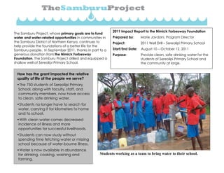 T
The Samburu Project, whose primary goals are to fund
water and water-related opportunities in communities in
the Samburu District of Northern Kenya, continues to
help provide the foundations of a better life for the
Samburu people. In September 2011, thanks in part to a
generous donation from the Nimick Forbesway
Foundation, The Samburu Project drilled and equipped a
shallow well at Sereolipi Primary School.
2011 Impact Report to the Nimick Forbesway Foundation
Prepared by: Marie Javdani, Program Director
Project: 2011 Well Drill – Sereolipi Primary School
Start/End Date: August 10 – October 12, 2011
Purpose: Provide clean, safe drinking water for the
students of Sereolipi Primary School and
the community at large.
How has the grant impacted the relative
quality of life of the people we serve?
•The 750 students of Sereolipi Primary
School, along with faculty, staff, and
community members, now have access
to clean, safe drinking water.
•Students no longer have to search for
water, carrying it for kilometers to home
and to school.
•With clean water comes decreased
incidence of illness and more
opportunities for successful livelihoods.
•Students can now study without
spending time fetching water or missing
school because of water-bourne illness.
•Water is now available in abundance
for drinking, cooking, washing and
farming.
Students working as a team to bring water to their school.
 