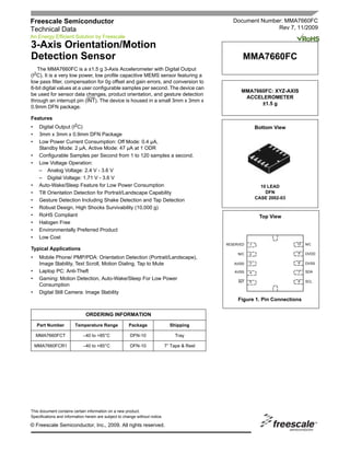 Freescale Semiconductor                                                                           Document Number: MMA7660FC
Technical Data                                                                                                  Rev 7, 11/2009
An Energy Efficient Solution by Freescale
3-Axis Orientation/Motion
Detection Sensor                                                                                      MMA7660FC
   The MMA7660FC is a ±1.5 g 3-Axis Accelerometer with Digital Output
(I2C). It is a very low power, low profile capacitive MEMS sensor featuring a
low pass filter, compensation for 0g offset and gain errors, and conversion to
6-bit digital values at a user configurable samples per second. The device can
                                                                                                     MMA7660FC: XYZ-AXIS
be used for sensor data changes, product orientation, and gesture detection
                                                                                                      ACCELEROMETER
through an interrupt pin (INT). The device is housed in a small 3mm x 3mm x
                                                                                                           ±1.5 g
0.9mm DFN package.

Features
•    Digital Output (I2C)                                                                                     Bottom View
•    3mm x 3mm x 0.9mm DFN Package
•    Low Power Current Consumption: Off Mode: 0.4 µA,
     Standby Mode: 2 µA, Active Mode: 47 µA at 1 ODR
•    Configurable Samples per Second from 1 to 120 samples a second.
•    Low Voltage Operation:
     – Analog Voltage: 2.4 V - 3.6 V
     – Digital Voltage: 1.71 V - 3.6 V
•    Auto-Wake/Sleep Feature for Low Power Consumption                                                          10 LEAD
•    Tilt Orientation Detection for Portrait/Landscape Capability                                                 DFN
                                                                                                              CASE 2002-03
•    Gesture Detection Including Shake Detection and Tap Detection
•    Robust Design, High Shocks Survivability (10,000 g)
•    RoHS Compliant                                                                                            Top View
•    Halogen Free
•    Environmentally Preferred Product
•    Low Cost
                                                                                               RESERVED   1                  10   N/C
Typical Applications
                                                                                                    N/C   2                  9    DVDD
•    Mobile Phone/ PMP/PDA: Orientation Detection (Portrait/Landscape),
     Image Stability, Text Scroll, Motion Dialing, Tap to Mute                                    AVDD    3                  8    DVSS

•    Laptop PC: Anti-Theft                                                                        AVSS    4                  7    SDA

•    Gaming: Motion Detection, Auto-Wake/Sleep For Low Power                                                                      SCL
                                                                                                    INT   5                  6
     Consumption
•    Digital Still Camera: Image Stability
                                                                                                    Figure 1. Pin Connections

                               ORDERING INFORMATION

    Part Number          Temperature Range             Package                  Shipping

    MMA7660FCT               –40 to +85°C               DFN-10                    Tray

    MMA7660FCR1              –40 to +85°C               DFN-10                7” Tape & Reel




This document contains certain information on a new product.
Specifications and information herein are subject to change without notice.

© Freescale Semiconductor, Inc., 2009. All rights reserved.
 