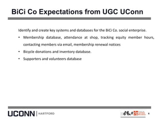 BiCi Co Expectations from UGC UConn
Identify and create key systems and databases for the BiCi Co. social enterprise.
• Membership database, attendance at shop, tracking equity member hours,
contacting members via email, membership renewal notices
• Bicycle donations and inventory database.
• Supporters and volunteers database
4
 